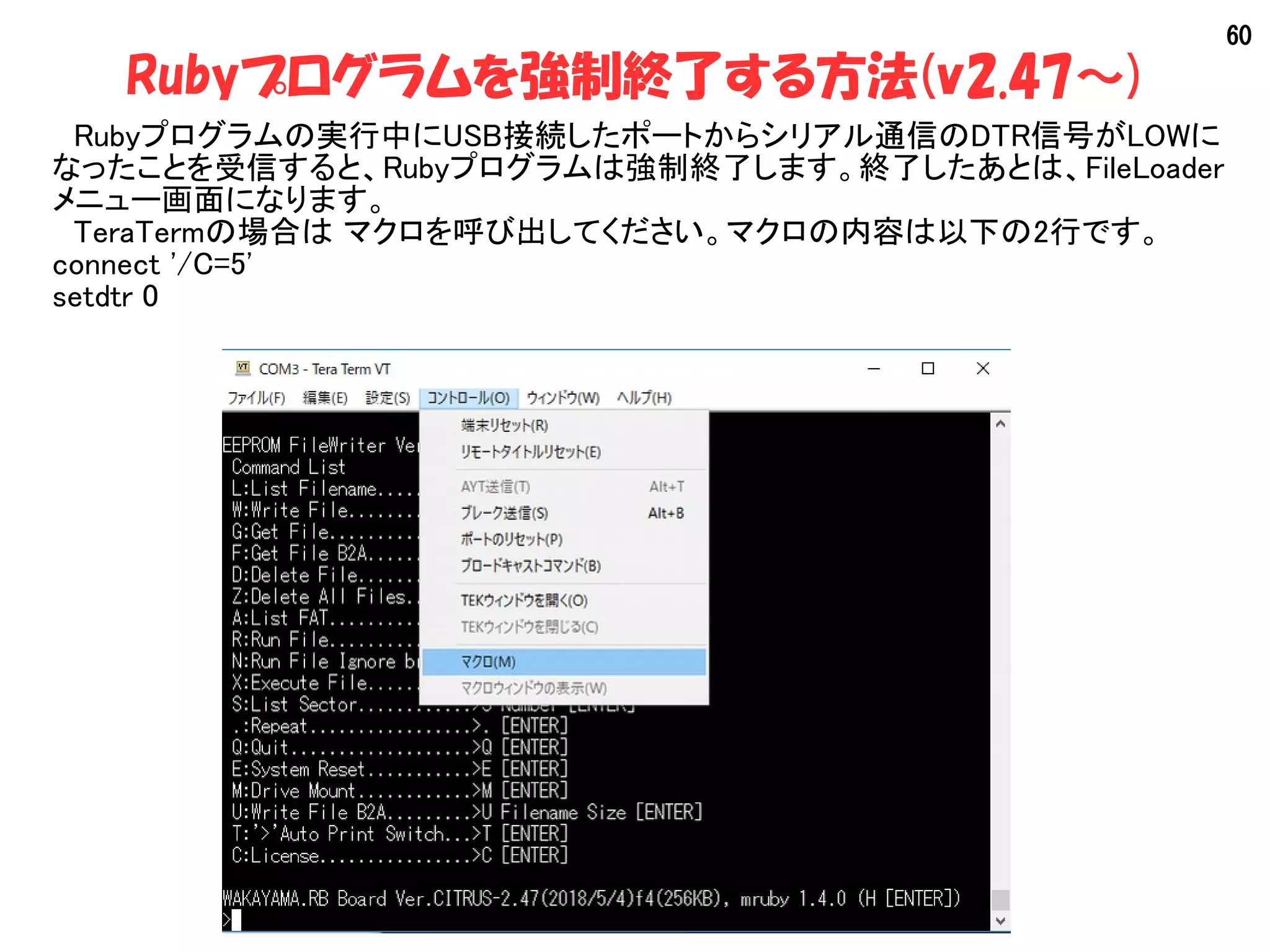 60
Rubyプログラムを強制終了する方法(v2.47～)
　Rubyプログラムの実行中にUSB接続したポートからシリアル通信のDTR信号がLOWに
なったことを受信すると、Rubyプログラムは強制終了します。終了したあとは、FileLoader
メニュー画面になります。
　TeraTermの場合は マクロを呼び出してください。マクロの内容は以下の2行です。
connect '/C=5'
setdtr 0
 