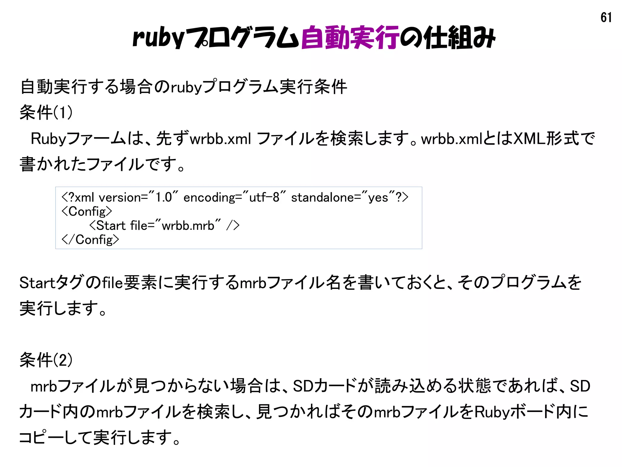 61
rubyプログラム自動実行の仕組み
自動実行する場合のrubyプログラム実行条件
条件(1)
　Rubyファームは、先ずwrbb.xml ファイルを検索します。wrbb.xmlとはXML形式で
書かれたファイルです。
<?xml version="1.0" encoding="utf-8" standalone="yes"?>
<Config>
<Start file="wrbb.mrb" />
</Config>
Startタグのfile要素に実行するmrbファイル名を書いておくと、そのプログラムを
実行します。
条件(2)
　mrbファイルが見つからない場合は、SDカードが読み込める状態であれば、SD
カード内のmrbファイルを検索し、見つかればそのmrbファイルをRubyボード内に
コピーして実行します。
 
