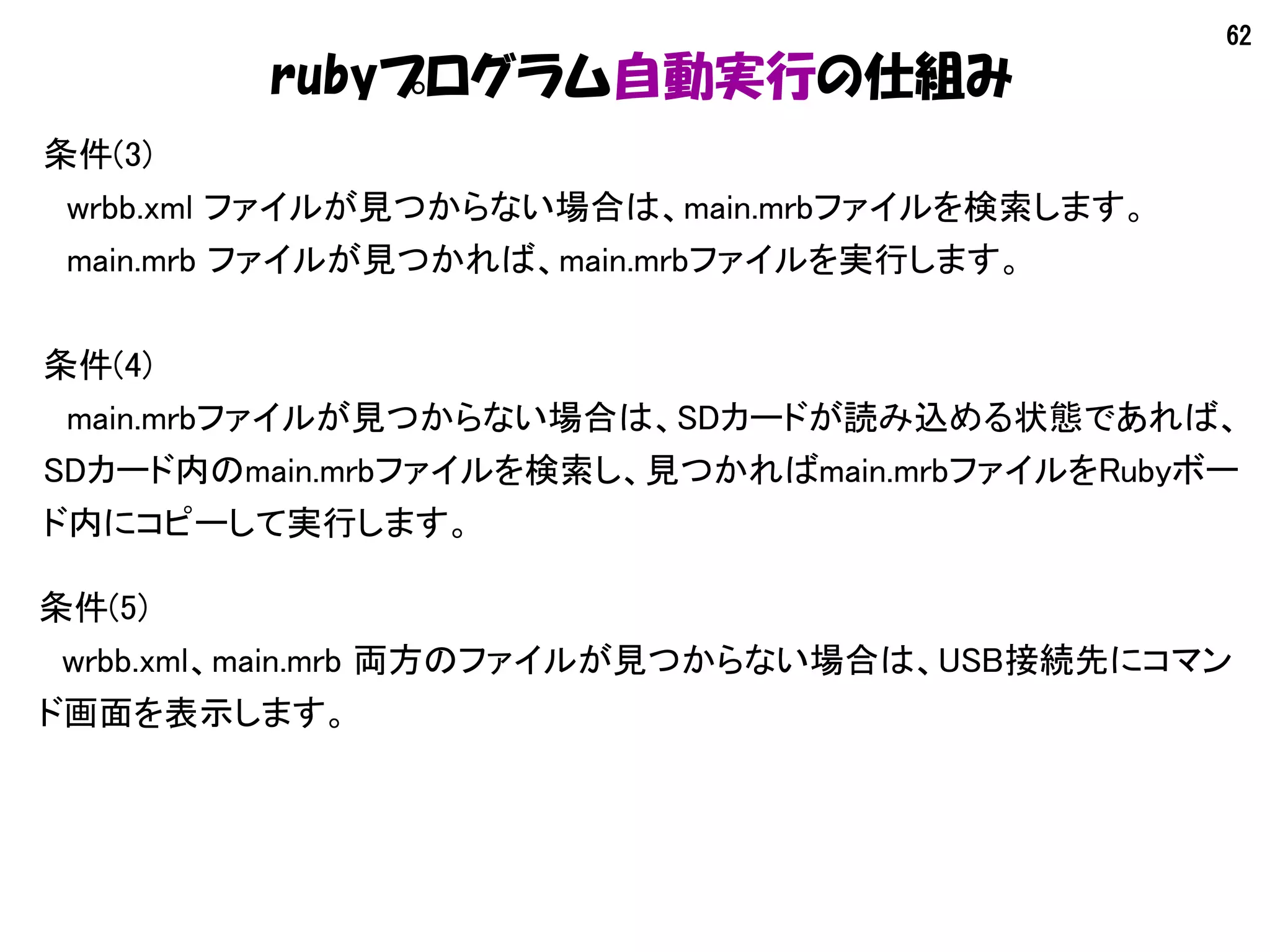 62
rubyプログラム自動実行の仕組み
条件(3)
　wrbb.xml ファイルが見つからない場合は、main.mrbファイルを検索します。
　main.mrb ファイルが見つかれば、main.mrbファイルを実行します。
条件(4)
　main.mrbファイルが見つからない場合は、SDカードが読み込める状態であれば、
SDカード内のmain.mrbファイルを検索し、見つかればmain.mrbファイルをRubyボー
ド内にコピーして実行します。
条件(5)
　wrbb.xml、main.mrb 両方のファイルが見つからない場合は、USB接続先にコマン
ド画面を表示します。
 