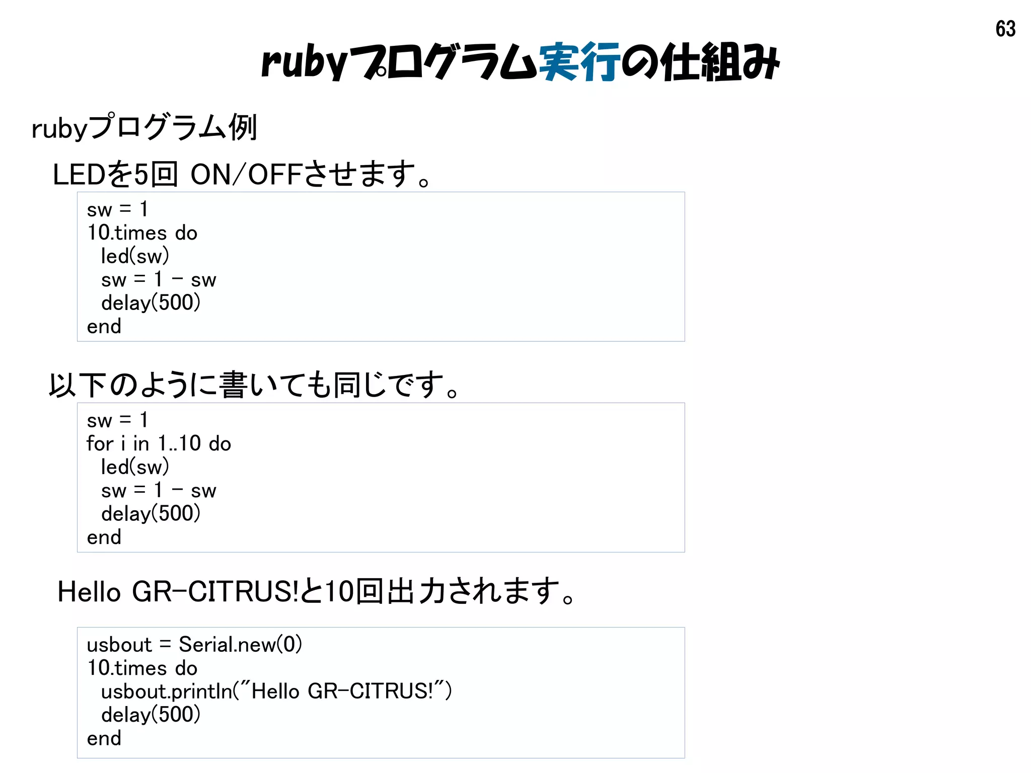 63
rubyプログラム例
　LEDを5回 ON/OFFさせます。
sw = 1
10.times do
led(sw)
sw = 1 – sw
delay(500)
end
sw = 1
for i in 1..10 do
led(sw)
sw = 1 – sw
delay(500)
end
以下のように書いても同じです。
usbout = Serial.new(0)
10.times do
usbout.println("Hello GR-CITRUS!")
delay(500)
end
Hello GR-CITRUS!と10回出力されます。
rubyプログラム実行の仕組み
 