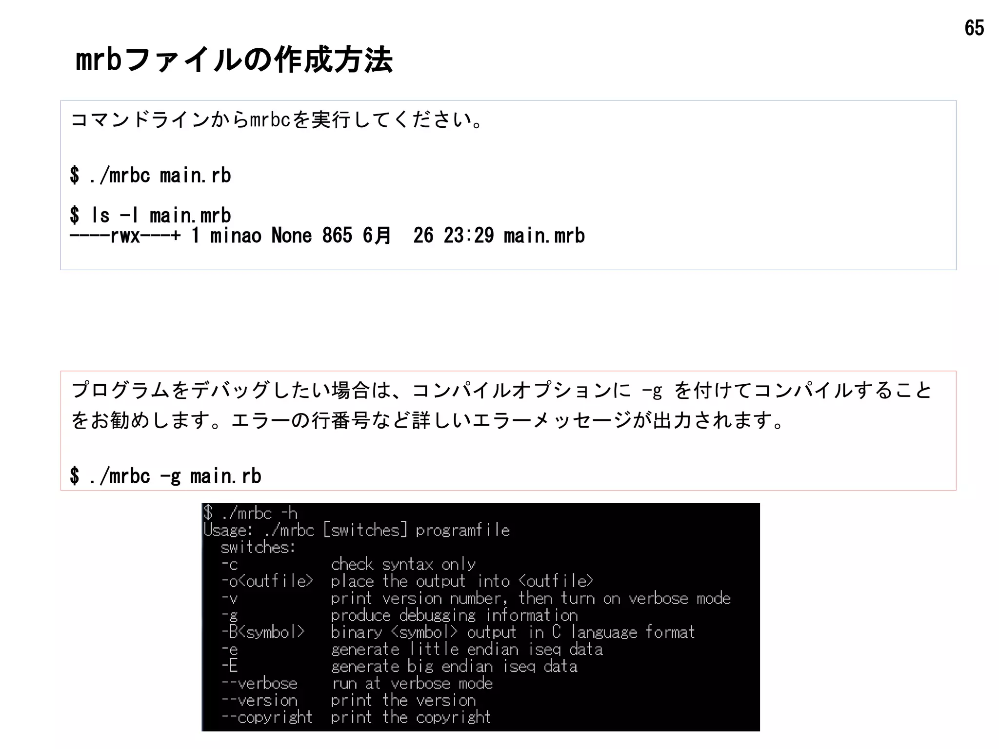 65
mrbファイルの作成方法
コマンドラインからmrbcを実行してください。
$ ./mrbc main.rb
$ ls -l main.mrb
----rwx---+ 1 minao None 865 6月 26 23:29 main.mrb
プログラムをデバッグしたい場合は、コンパイルオプションに -g を付けてコンパイルすること
をお勧めします。エラーの行番号など詳しいエラーメッセージが出力されます。
$ ./mrbc -g main.rb
 