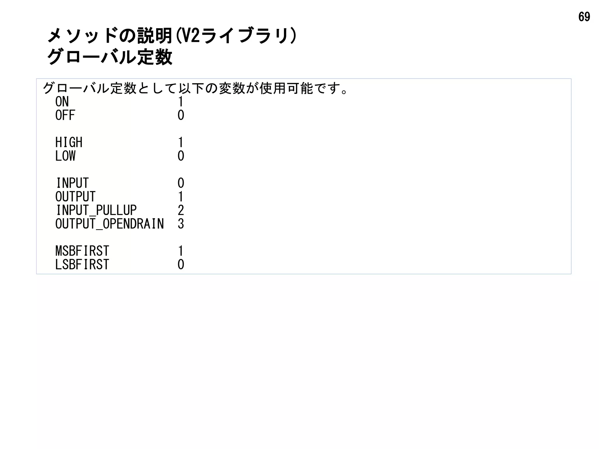 69
メソッドの説明(V2ライブラリ)
グローバル定数として以下の変数が使用可能です。
　ON　　　　　　　　1
　OFF 　　　　　　　0
　HIGH　　　　　　　1
　LOW 　　　　　　　0
　INPUT 　　　　　　0
　OUTPUT　　　　　　1
　INPUT_PULLUP　　　2
　OUTPUT_OPENDRAIN　3
　MSBFIRST　　　　　1
　LSBFIRST　　　　　0
グローバル定数
 