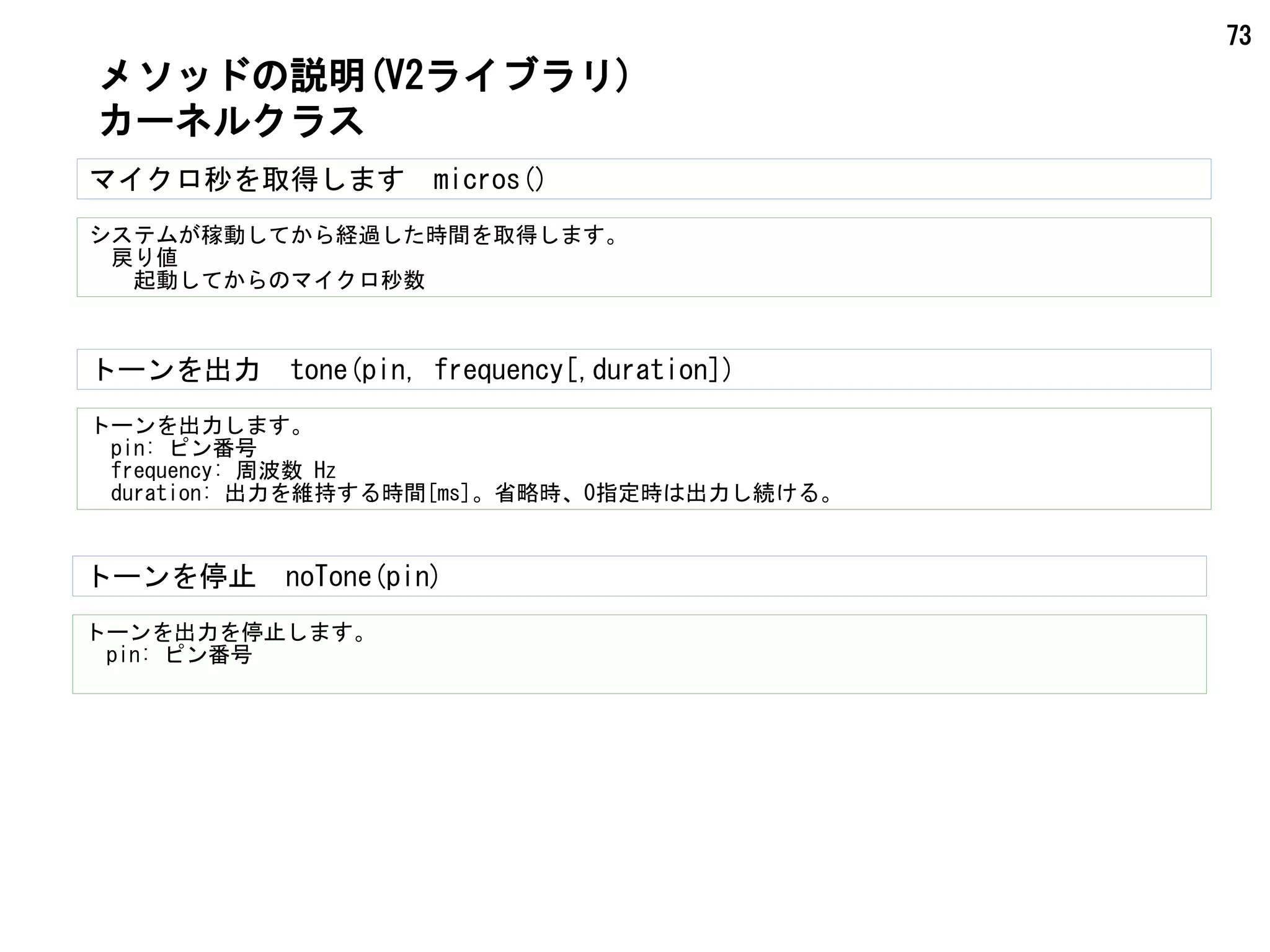 73
マイクロ秒を取得します　micros()
システムが稼動してから経過した時間を取得します。
　戻り値
　　起動してからのマイクロ秒数
メソッドの説明(V2ライブラリ)
カーネルクラス
トーンを出力　tone(pin, frequency[,duration])
トーンを出力します。
　pin: ピン番号
　frequency: 周波数 Hz
　duration: 出力を維持する時間[ms]。省略時、0指定時は出力し続ける。
トーンを停止　noTone(pin)
トーンを出力を停止します。
　pin: ピン番号
 