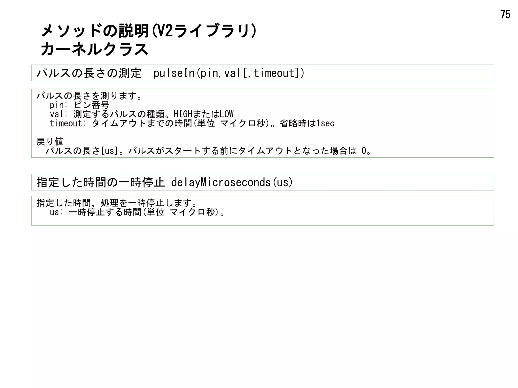 75
パルスの長さの測定　pulseIn(pin,val[,timeout])
パルスの長さを測ります。
pin: ピン番号
val: 測定するパルスの種類。HIGHまたはLOW
timeout: タイムアウトまでの時間(単位 マイクロ秒)。省略時は1sec
戻り値
パルスの長さ[us]。パルスがスタートする前にタイムアウトとなった場合は 0。
メソッドの説明(V2ライブラリ)
カーネルクラス
指定した時間の一時停止 delayMicroseconds(us)
指定した時間、処理を一時停止します。
us: 一時停止する時間(単位 マイクロ秒)。
 
