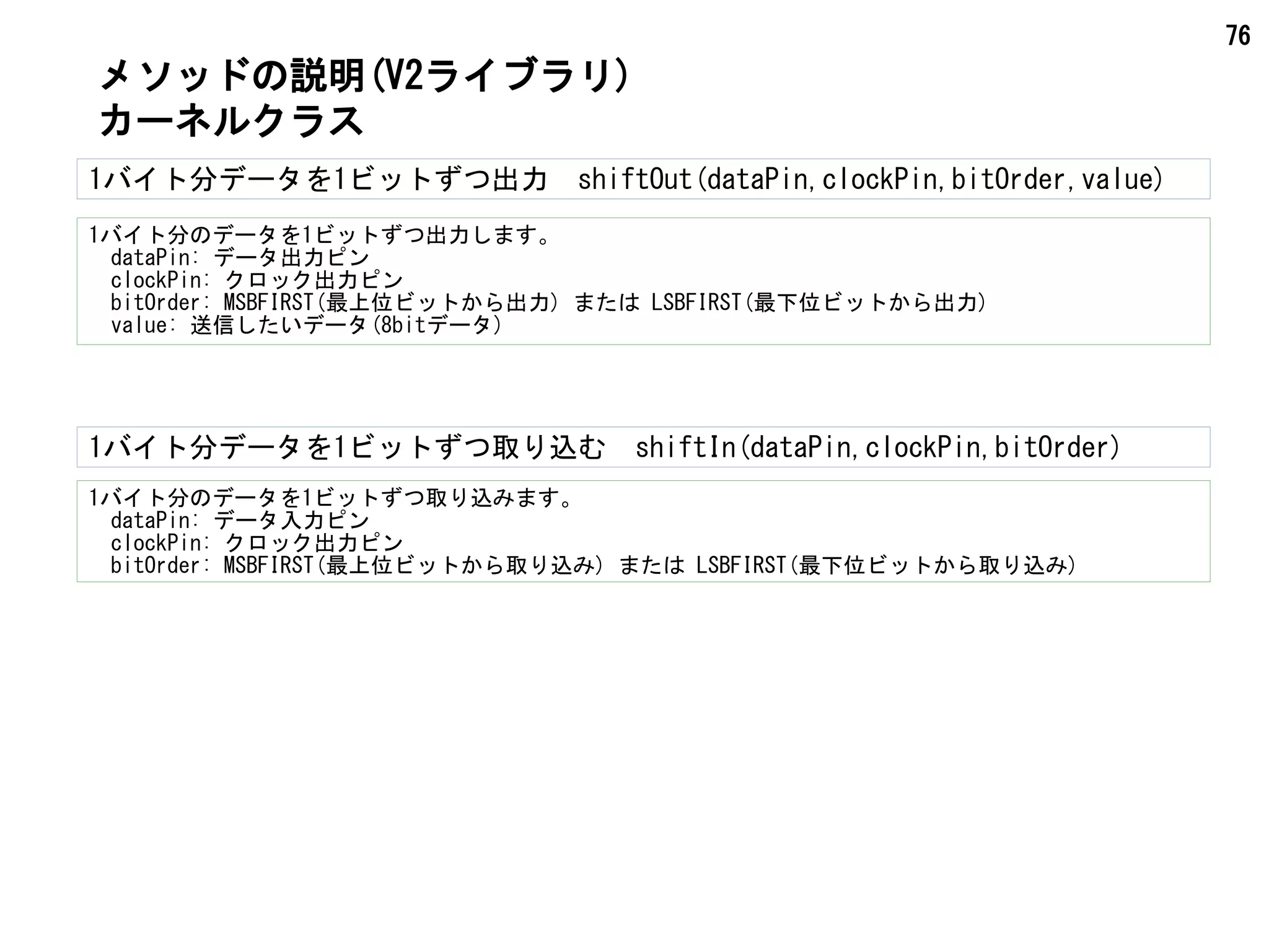 76
1バイト分データを1ビットずつ出力　shiftOut(dataPin,clockPin,bitOrder,value)
1バイト分のデータを1ビットずつ出力します。
　dataPin: データ出力ピン
　clockPin: クロック出力ピン
　bitOrder: MSBFIRST(最上位ビットから出力) または LSBFIRST(最下位ビットから出力)
　value: 送信したいデータ(8bitデータ)
メソッドの説明(V2ライブラリ)
カーネルクラス
1バイト分データを1ビットずつ取り込む　shiftIn(dataPin,clockPin,bitOrder)
1バイト分のデータを1ビットずつ取り込みます。
　dataPin: データ入力ピン
　clockPin: クロック出力ピン
　bitOrder: MSBFIRST(最上位ビットから取り込み) または LSBFIRST(最下位ビットから取り込み)
 