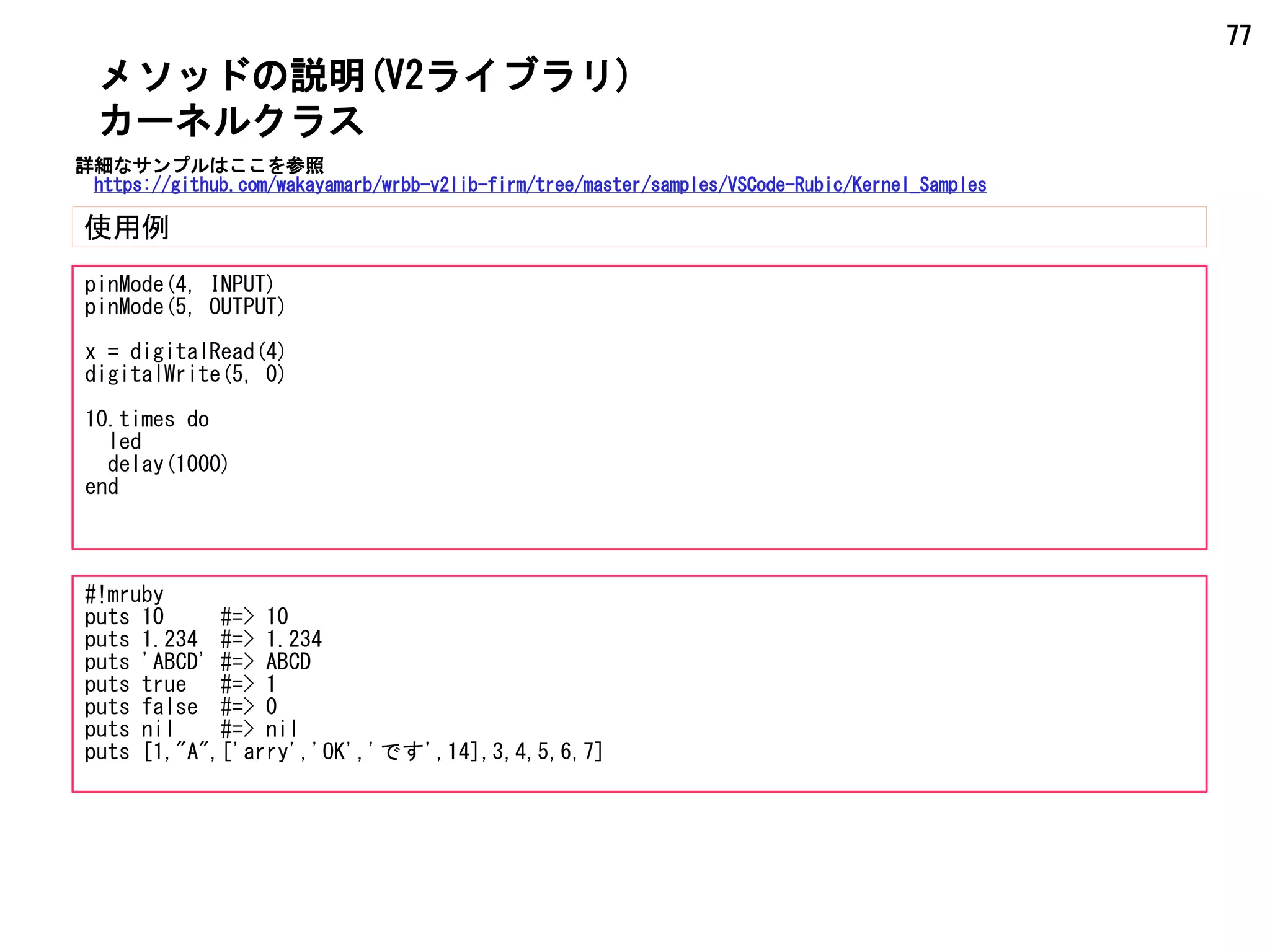77
メソッドの説明(V2ライブラリ)
使用例
カーネルクラス
pinMode(4, INPUT)
pinMode(5, OUTPUT)
x = digitalRead(4)
digitalWrite(5, 0)
10.times do
led
delay(1000)
end
#!mruby
puts 10 #=> 10
puts 1.234 #=> 1.234
puts 'ABCD' #=> ABCD
puts true #=> 1
puts false #=> 0
puts nil #=> nil
puts [1,"A",['arry','OK','です',14],3,4,5,6,7]
詳細なサンプルはここを参照
https://github.com/wakayamarb/wrbb-v2lib-firm/tree/master/samples/VSCode-Rubic/Kernel_Samples
 
