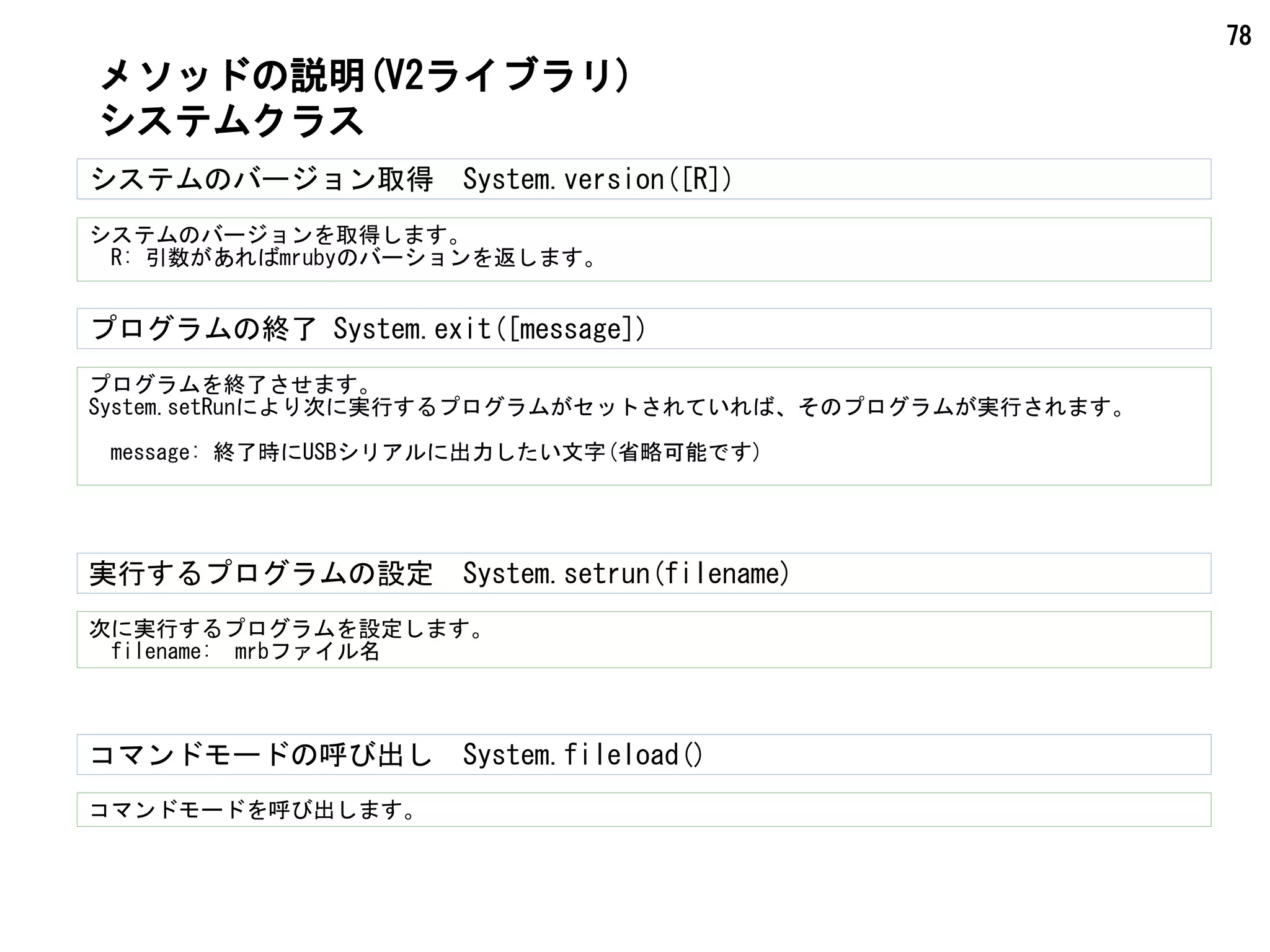 78
システムのバージョン取得　System.version([R])
システムのバージョンを取得します。
　R: 引数があればmrubyのバーションを返します。
プログラムの終了 System.exit([message])
プログラムを終了させます。
System.setRunにより次に実行するプログラムがセットされていれば、そのプログラムが実行されます。
　message: 終了時にUSBシリアルに出力したい文字(省略可能です)
メソッドの説明(V2ライブラリ)
システムクラス
次に実行するプログラムを設定します。
　filename:　mrbファイル名
実行するプログラムの設定　System.setrun(filename)
コマンドモードを呼び出します。
コマンドモードの呼び出し　System.fileload()
 