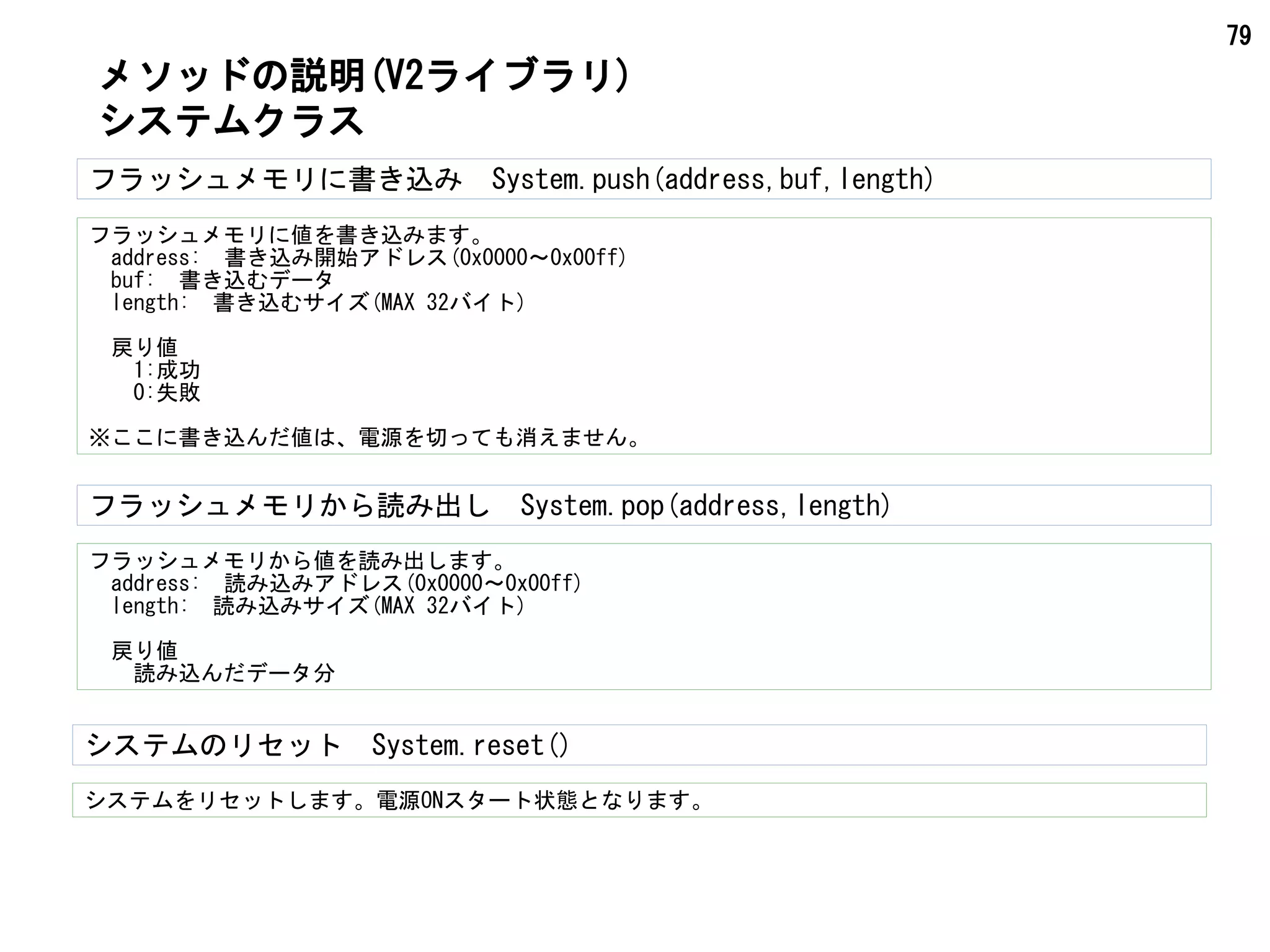 79
フラッシュメモリに書き込み　System.push(address,buf,length)
フラッシュメモリに値を書き込みます。
　address:　書き込み開始アドレス(0x0000～0x00ff)
　buf:　書き込むデータ
　length:　書き込むサイズ(MAX 32バイト)
　戻り値
　　1:成功
　　0:失敗
※ここに書き込んだ値は、電源を切っても消えません。
メソッドの説明(V2ライブラリ)
システムクラス
フラッシュメモリから値を読み出します。
　address:　読み込みアドレス(0x0000～0x00ff)
　length:　読み込みサイズ(MAX 32バイト)
　戻り値
　　読み込んだデータ分
フラッシュメモリから読み出し　System.pop(address,length)
システムをリセットします。電源ONスタート状態となります。
システムのリセット　System.reset()
 