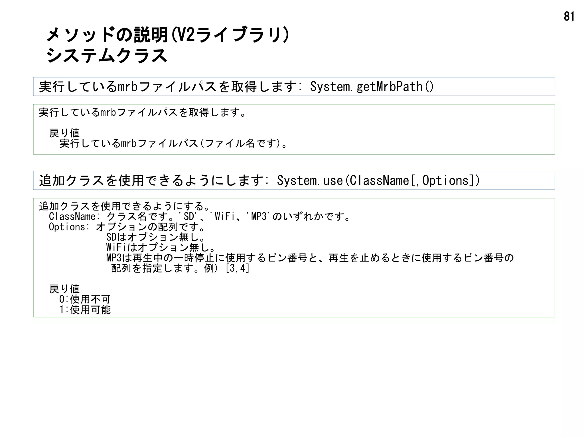 81
メソッドの説明(V2ライブラリ)
システムクラス
実行しているmrbファイルパスを取得します: System.getMrbPath()
実行しているmrbファイルパスを取得します。
　戻り値
　　実行しているmrbファイルパス(ファイル名です)。
追加クラスを使用できるようにします: System.use(ClassName[,Options])
追加クラスを使用できるようにする。
　ClassName: クラス名です。'SD'、'WiFi、'MP3'のいずれかです。
　Options: オプションの配列です。
　 SDはオプション無し。
　 WiFiはオプション無し。
　 MP3は再生中の一時停止に使用するピン番号と、再生を止めるときに使用するピン番号の
　　　　　　　配列を指定します。例) [3,4]
　戻り値
　0:使用不可
　 1:使用可能
 