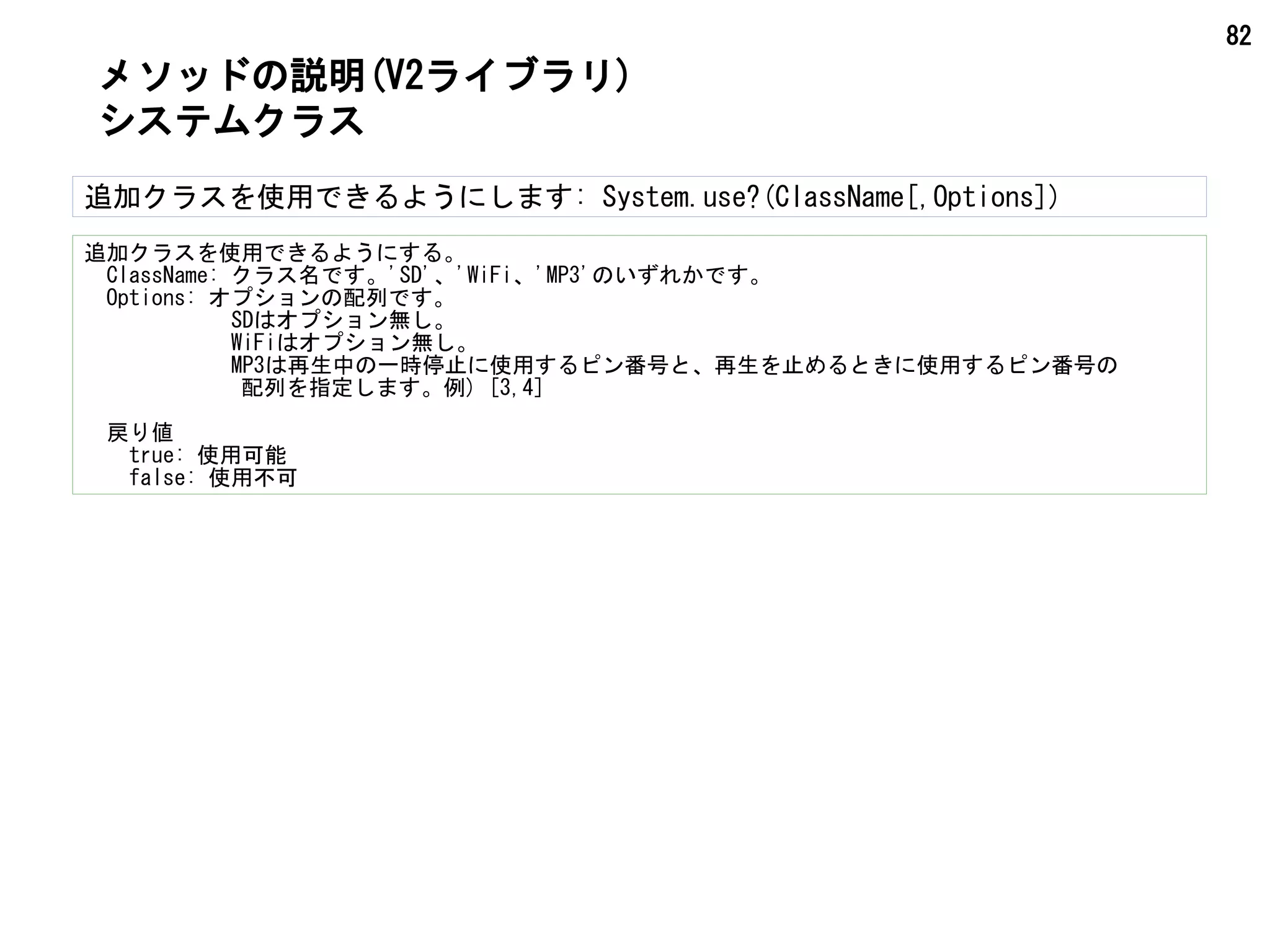 82
メソッドの説明(V2ライブラリ)
システムクラス
追加クラスを使用できるようにします: System.use?(ClassName[,Options])
追加クラスを使用できるようにする。
　ClassName: クラス名です。'SD'、'WiFi、'MP3'のいずれかです。
　Options: オプションの配列です。
　 SDはオプション無し。
　 WiFiはオプション無し。
　 MP3は再生中の一時停止に使用するピン番号と、再生を止めるときに使用するピン番号の
　　　　　　　配列を指定します。例) [3,4]
　戻り値
　true: 使用可能
　false: 使用不可
 