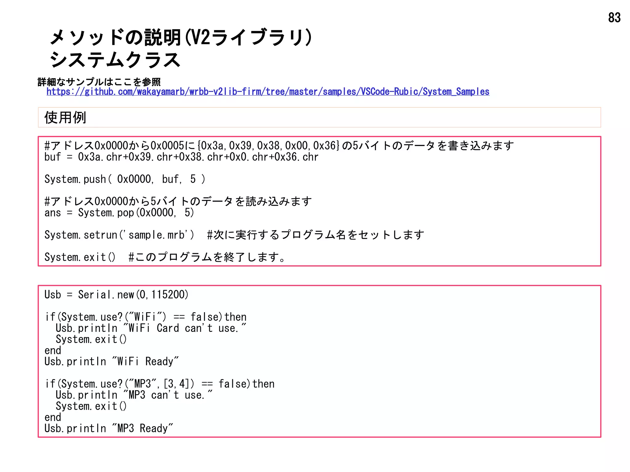 83
メソッドの説明(V2ライブラリ)
使用例
システムクラス
#アドレス0x0000から0x0005に{0x3a,0x39,0x38,0x00,0x36}の5バイトのデータを書き込みます
buf = 0x3a.chr+0x39.chr+0x38.chr+0x0.chr+0x36.chr
System.push( 0x0000, buf, 5 )
#アドレス0x0000から5バイトのデータを読み込みます
ans = System.pop(0x0000, 5)
System.setrun('sample.mrb') #次に実行するプログラム名をセットします
System.exit() #このプログラムを終了します。
Usb = Serial.new(0,115200)
if(System.use?("WiFi") == false)then
Usb.println "WiFi Card can't use."
System.exit()
end
Usb.println "WiFi Ready"
if(System.use?("MP3",[3,4]) == false)then
Usb.println "MP3 can't use."
System.exit()
end
Usb.println "MP3 Ready"
詳細なサンプルはここを参照
https://github.com/wakayamarb/wrbb-v2lib-firm/tree/master/samples/VSCode-Rubic/System_Samples
 