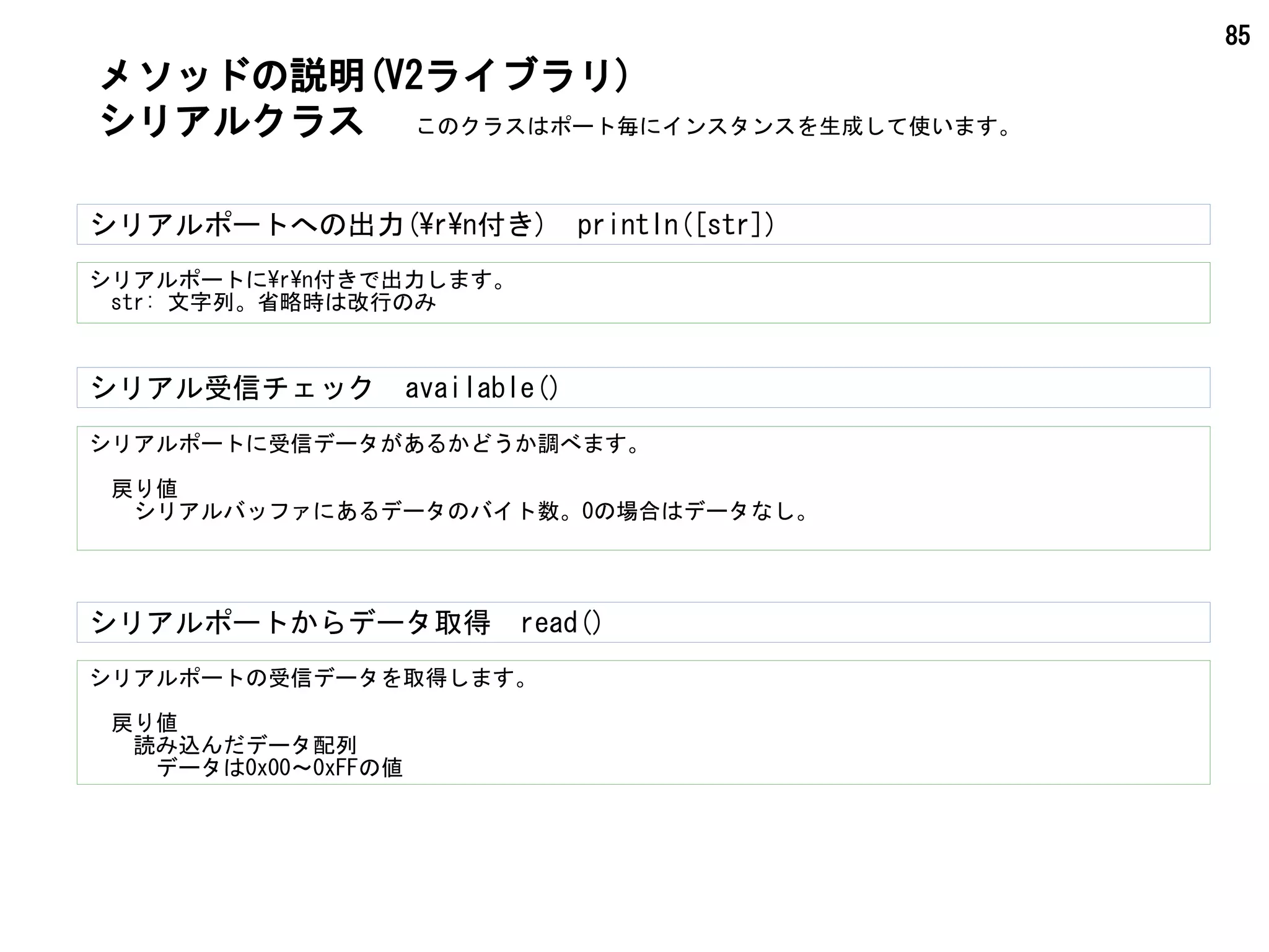85
シリアル受信チェック　available()
シリアルポートに受信データがあるかどうか調べます。
　戻り値
　　シリアルバッファにあるデータのバイト数。0の場合はデータなし。
メソッドの説明(V2ライブラリ)
シリアルクラス
シリアルポートの受信データを取得します。
　戻り値
　　読み込んだデータ配列
　　　データは0x00～0xFFの値
シリアルポートからデータ取得　read()
このクラスはポート毎にインスタンスを生成して使います。
シリアルポートにrn付きで出力します。
　str: 文字列。省略時は改行のみ
シリアルポートへの出力(rn付き)　println([str])
 