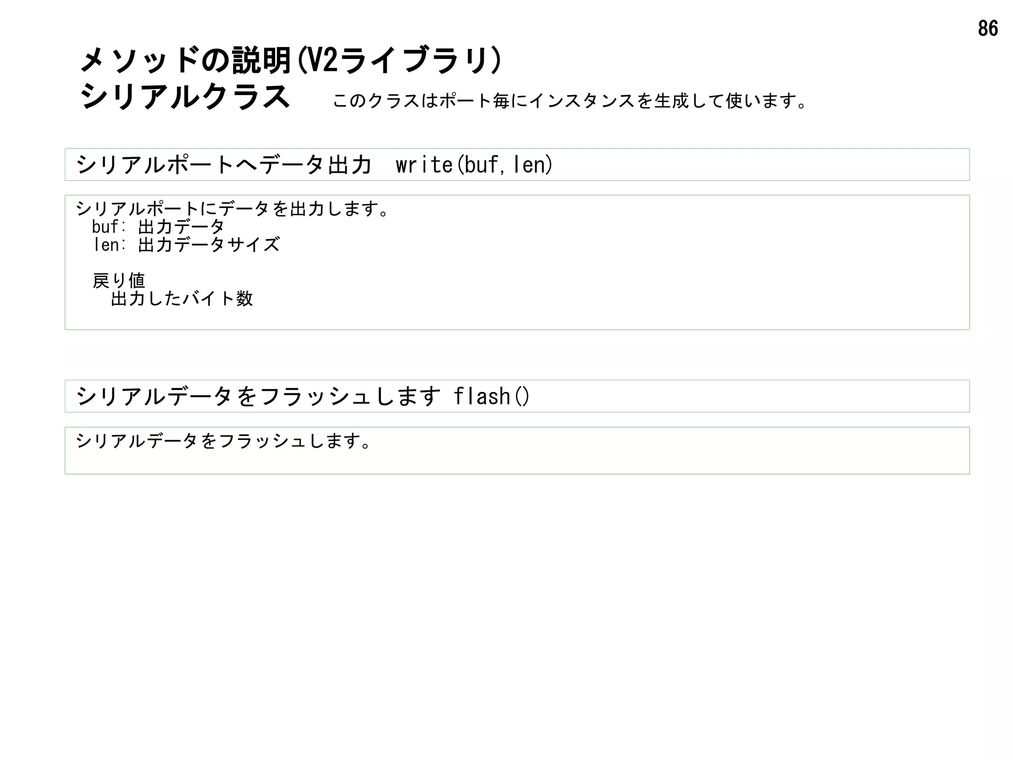86
シリアルデータをフラッシュします flash()
シリアルデータをフラッシュします。
メソッドの説明(V2ライブラリ)
シリアルクラス このクラスはポート毎にインスタンスを生成して使います。
シリアルポートにデータを出力します。
　buf: 出力データ
　len: 出力データサイズ
　戻り値
　　出力したバイト数
シリアルポートへデータ出力　write(buf,len)
 