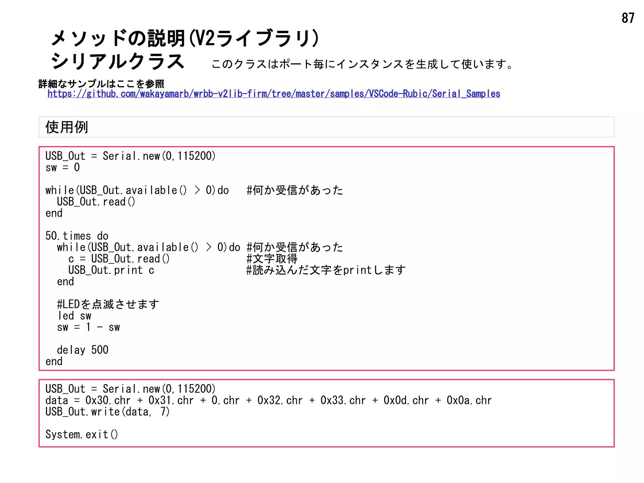 87
メソッドの説明(V2ライブラリ)
使用例
シリアルクラス
USB_Out = Serial.new(0,115200)
sw = 0
while(USB_Out.available() > 0)do #何か受信があった
USB_Out.read()
end
50.times do
while(USB_Out.available() > 0)do #何か受信があった
c = USB_Out.read() #文字取得
USB_Out.print c #読み込んだ文字をprintします
end
#LEDを点滅させます
led sw
sw = 1 - sw
delay 500
end
USB_Out = Serial.new(0,115200)
data = 0x30.chr + 0x31.chr + 0.chr + 0x32.chr + 0x33.chr + 0x0d.chr + 0x0a.chr
USB_Out.write(data, 7)
System.exit()
このクラスはポート毎にインスタンスを生成して使います。
詳細なサンプルはここを参照
https://github.com/wakayamarb/wrbb-v2lib-firm/tree/master/samples/VSCode-Rubic/Serial_Samples
 