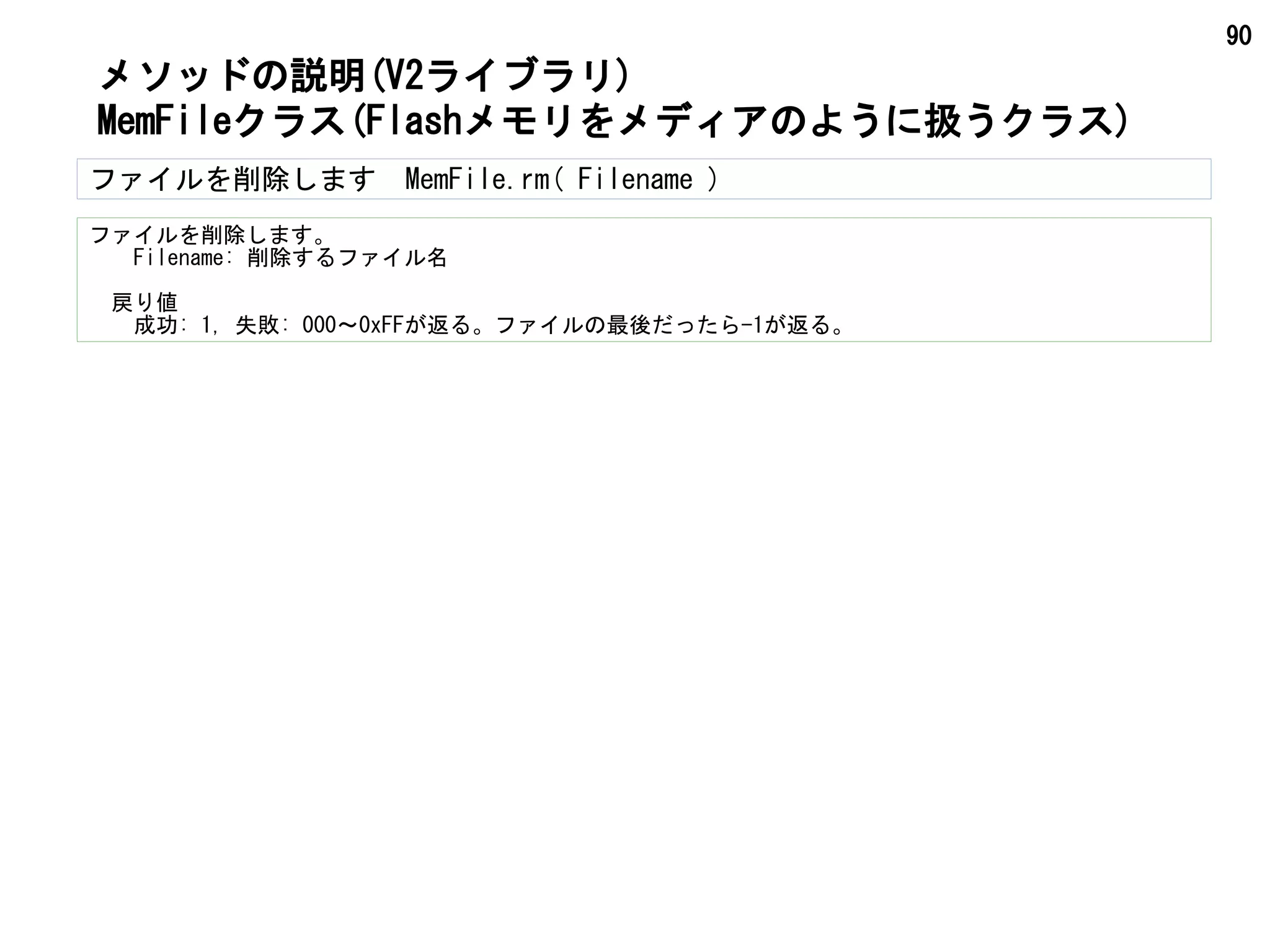 90
ファイルを削除します　MemFile.rm( Filename )
ファイルを削除します。
　　Filename: 削除するファイル名
　戻り値
　　成功: 1, 失敗: 000～0xFFが返る。ファイルの最後だったら-1が返る。
メソッドの説明(V2ライブラリ)
MemFileクラス(Flashメモリをメディアのように扱うクラス)
 