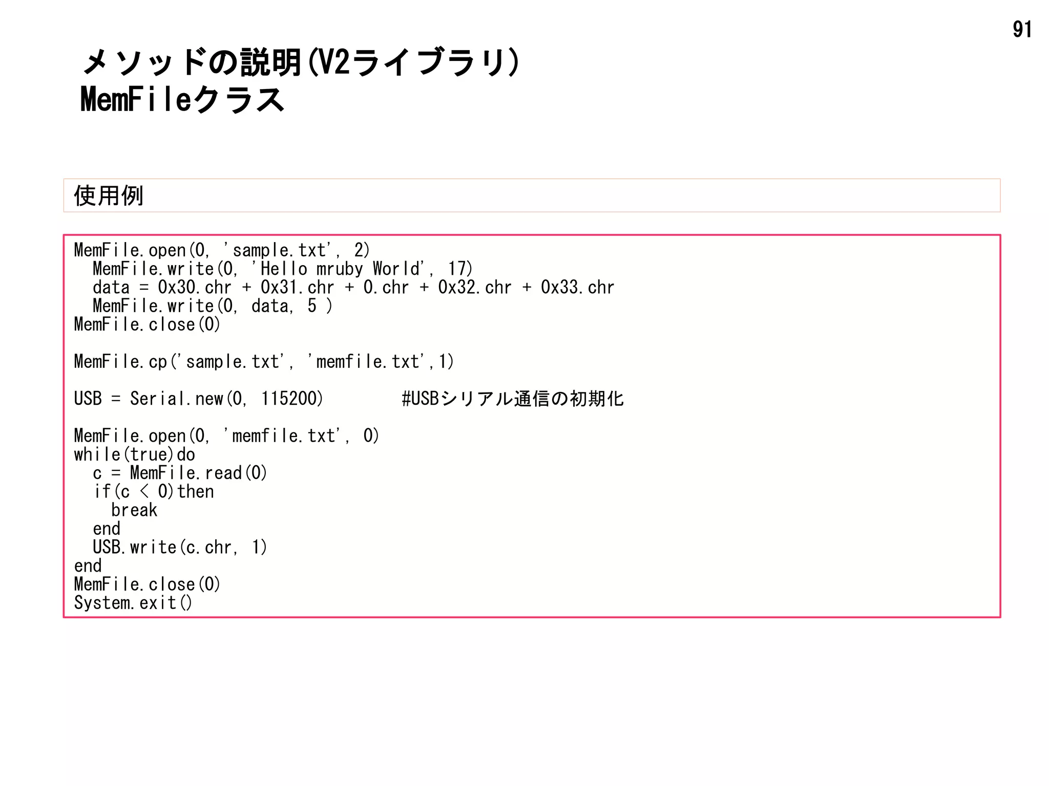 91
メソッドの説明(V2ライブラリ)
使用例
MemFileクラス
MemFile.open(0, 'sample.txt', 2)
MemFile.write(0, 'Hello mruby World', 17)
data = 0x30.chr + 0x31.chr + 0.chr + 0x32.chr + 0x33.chr
MemFile.write(0, data, 5 )
MemFile.close(0)
MemFile.cp('sample.txt', 'memfile.txt',1)
USB = Serial.new(0, 115200) #USBシリアル通信の初期化
MemFile.open(0, 'memfile.txt', 0)
while(true)do
c = MemFile.read(0)
if(c < 0)then
break
end
USB.write(c.chr, 1)
end
MemFile.close(0)
System.exit()
 
