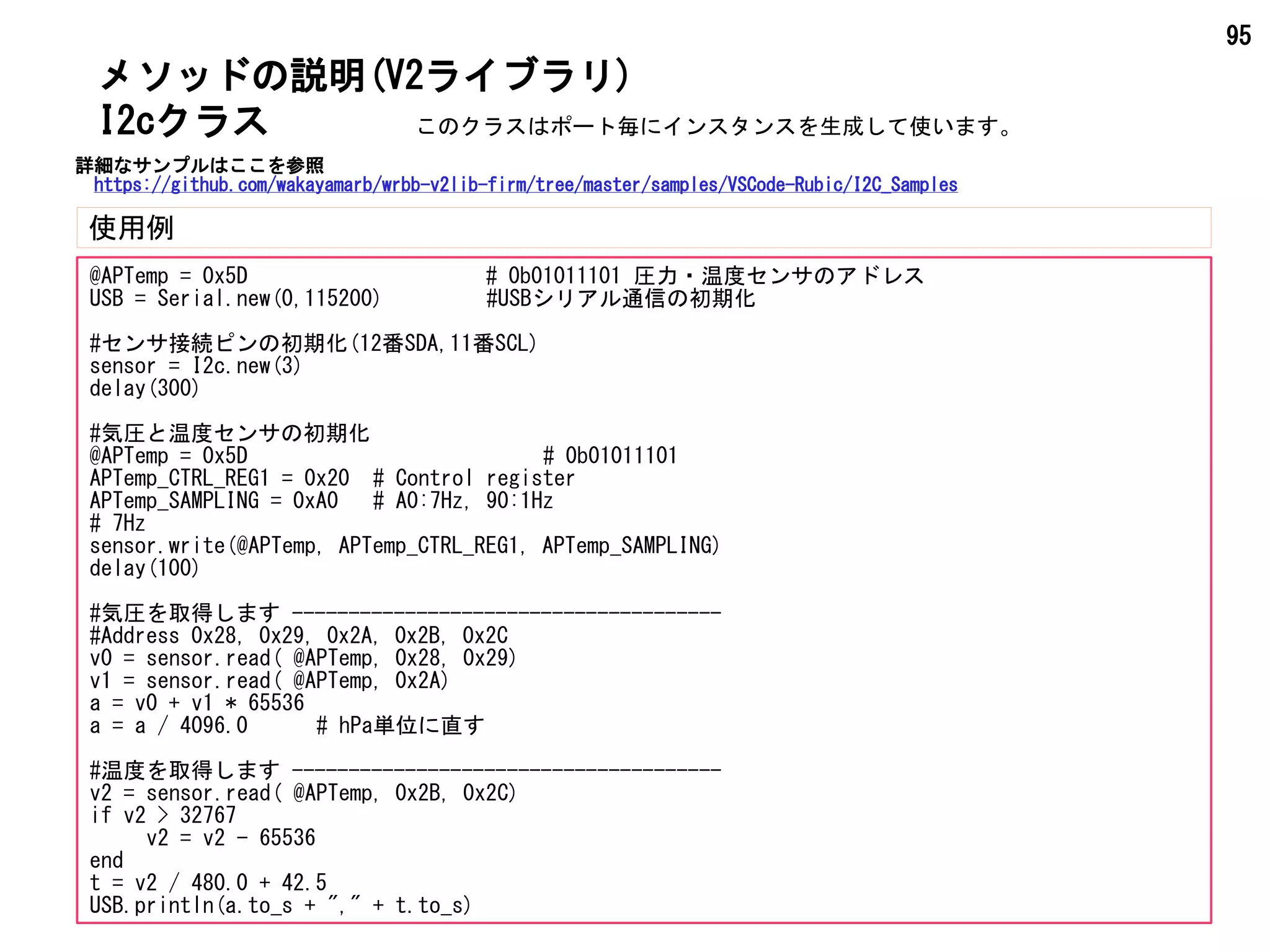 95
メソッドの説明(V2ライブラリ)
使用例
I2cクラス
@APTemp = 0x5D # 0b01011101 圧力・温度センサのアドレス
USB = Serial.new(0,115200) #USBシリアル通信の初期化
#センサ接続ピンの初期化(12番SDA,11番SCL)
sensor = I2c.new(3)
delay(300)
#気圧と温度センサの初期化
@APTemp = 0x5D # 0b01011101
APTemp_CTRL_REG1 = 0x20 # Control register
APTemp_SAMPLING = 0xA0 # A0:7Hz, 90:1Hz
# 7Hz
sensor.write(@APTemp, APTemp_CTRL_REG1, APTemp_SAMPLING)
delay(100)
#気圧を取得します --------------------------------------
#Address 0x28, 0x29, 0x2A, 0x2B, 0x2C
v0 = sensor.read( @APTemp, 0x28, 0x29)
v1 = sensor.read( @APTemp, 0x2A)
a = v0 + v1 * 65536
a = a / 4096.0 # hPa単位に直す
#温度を取得します --------------------------------------
v2 = sensor.read( @APTemp, 0x2B, 0x2C)
if v2 > 32767
v2 = v2 - 65536
end
t = v2 / 480.0 + 42.5
USB.println(a.to_s + "," + t.to_s)
このクラスはポート毎にインスタンスを生成して使います。
詳細なサンプルはここを参照
https://github.com/wakayamarb/wrbb-v2lib-firm/tree/master/samples/VSCode-Rubic/I2C_Samples
 