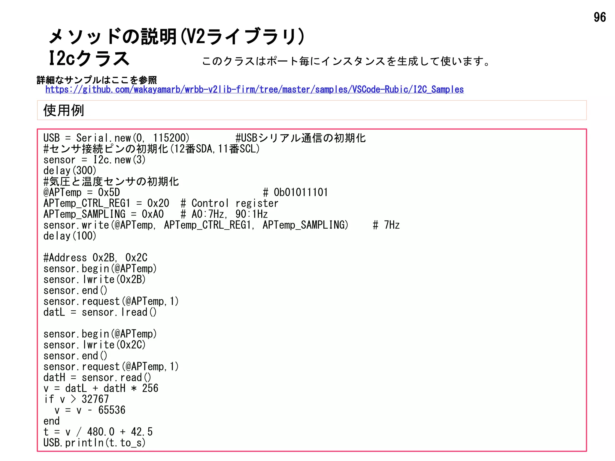 96
メソッドの説明(V2ライブラリ)
使用例
I2cクラス
USB = Serial.new(0, 115200) #USBシリアル通信の初期化
#センサ接続ピンの初期化(12番SDA,11番SCL)
sensor = I2c.new(3)
delay(300)
#気圧と温度センサの初期化
@APTemp = 0x5D # 0b01011101
APTemp_CTRL_REG1 = 0x20 # Control register
APTemp_SAMPLING = 0xA0 # A0:7Hz, 90:1Hz
sensor.write(@APTemp, APTemp_CTRL_REG1, APTemp_SAMPLING) # 7Hz
delay(100)
#Address 0x2B, 0x2C
sensor.begin(@APTemp)
sensor.lwrite(0x2B)
sensor.end()
sensor.request(@APTemp,1)
datL = sensor.lread()
sensor.begin(@APTemp)
sensor.lwrite(0x2C)
sensor.end()
sensor.request(@APTemp,1)
datH = sensor.read()
v = datL + datH * 256
if v > 32767
v = v – 65536
end
t = v / 480.0 + 42.5
USB.println(t.to_s)
このクラスはポート毎にインスタンスを生成して使います。
詳細なサンプルはここを参照
https://github.com/wakayamarb/wrbb-v2lib-firm/tree/master/samples/VSCode-Rubic/I2C_Samples
 