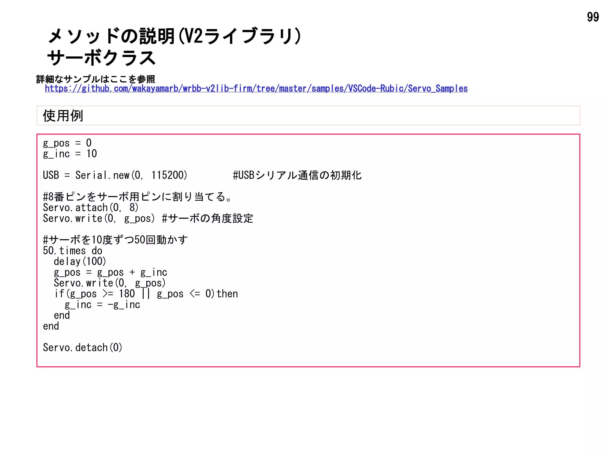 99
メソッドの説明(V2ライブラリ)
使用例
サーボクラス
g_pos = 0
g_inc = 10
USB = Serial.new(0, 115200) #USBシリアル通信の初期化
#8番ピンをサーボ用ピンに割り当てる。
Servo.attach(0, 8)
Servo.write(0, g_pos) #サーボの角度設定
#サーボを10度ずつ50回動かす
50.times do
delay(100)
g_pos = g_pos + g_inc
Servo.write(0, g_pos)
if(g_pos >= 180 || g_pos <= 0)then
g_inc = -g_inc
end
end
Servo.detach(0)
詳細なサンプルはここを参照
https://github.com/wakayamarb/wrbb-v2lib-firm/tree/master/samples/VSCode-Rubic/Servo_Samples
 