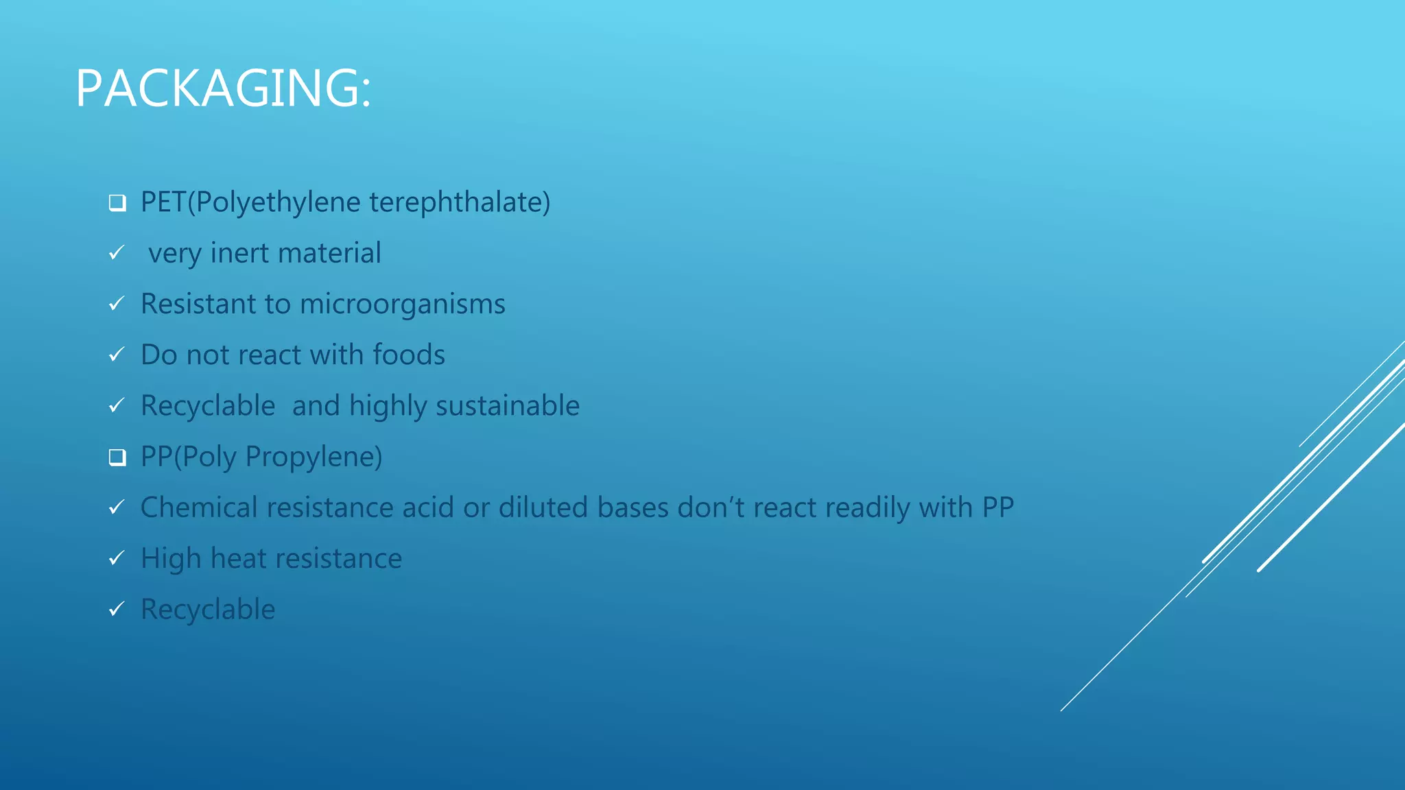 PACKAGING:
 PET(Polyethylene terephthalate)
 very inert material
 Resistant to microorganisms
 Do not react with foods
 Recyclable and highly sustainable
 PP(Poly Propylene)
 Chemical resistance acid or diluted bases don’t react readily with PP
 High heat resistance
 Recyclable
 