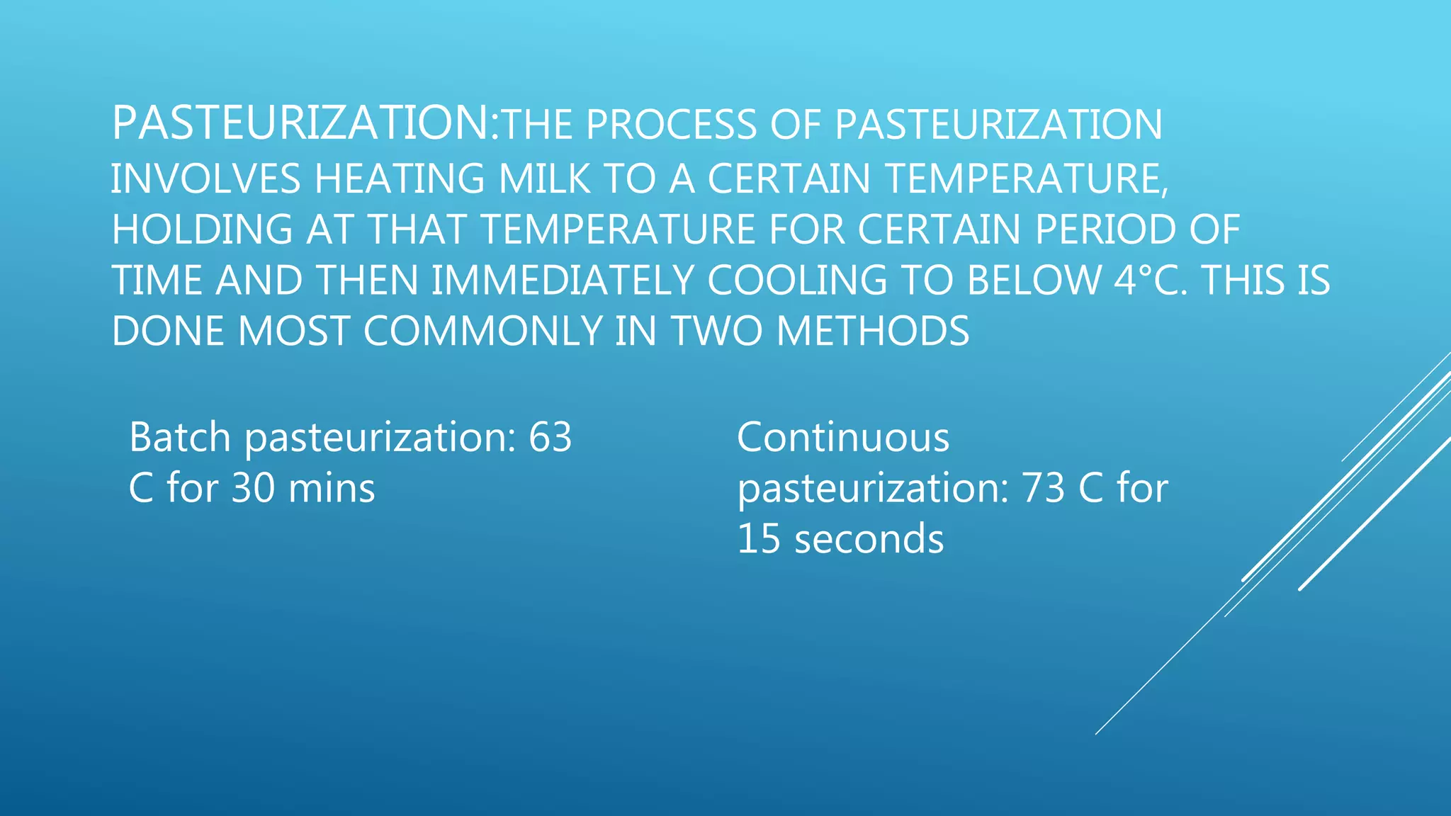 PASTEURIZATION:THE PROCESS OF PASTEURIZATION
INVOLVES HEATING MILK TO A CERTAIN TEMPERATURE,
HOLDING AT THAT TEMPERATURE FOR CERTAIN PERIOD OF
TIME AND THEN IMMEDIATELY COOLING TO BELOW 4°C. THIS IS
DONE MOST COMMONLY IN TWO METHODS
Batch pasteurization: 63
C for 30 mins
Continuous
pasteurization: 73 C for
15 seconds
 