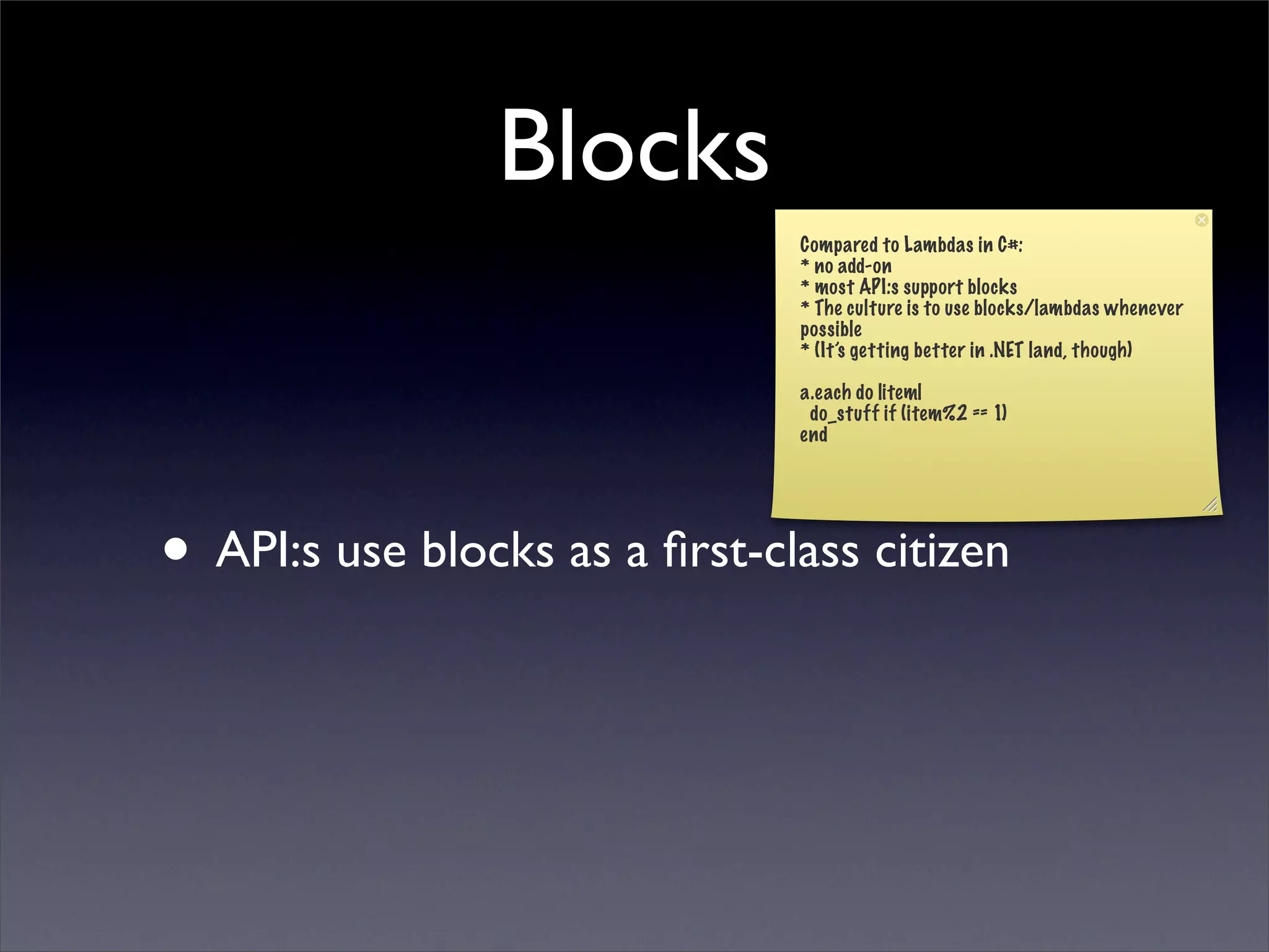 Blocks
                               Compared to Lambdas in C#:
                               * no add-on
                               * most API:s support blocks
                               * The culture is to use blocks/lambdas whenever
                               possible
                               * (It’s getting better in .NET land, though)

                               a.each do |item|
                                do_stuff if (item%2 == 1)
                               end




• API:s use blocks as a ﬁrst-class citizen
 