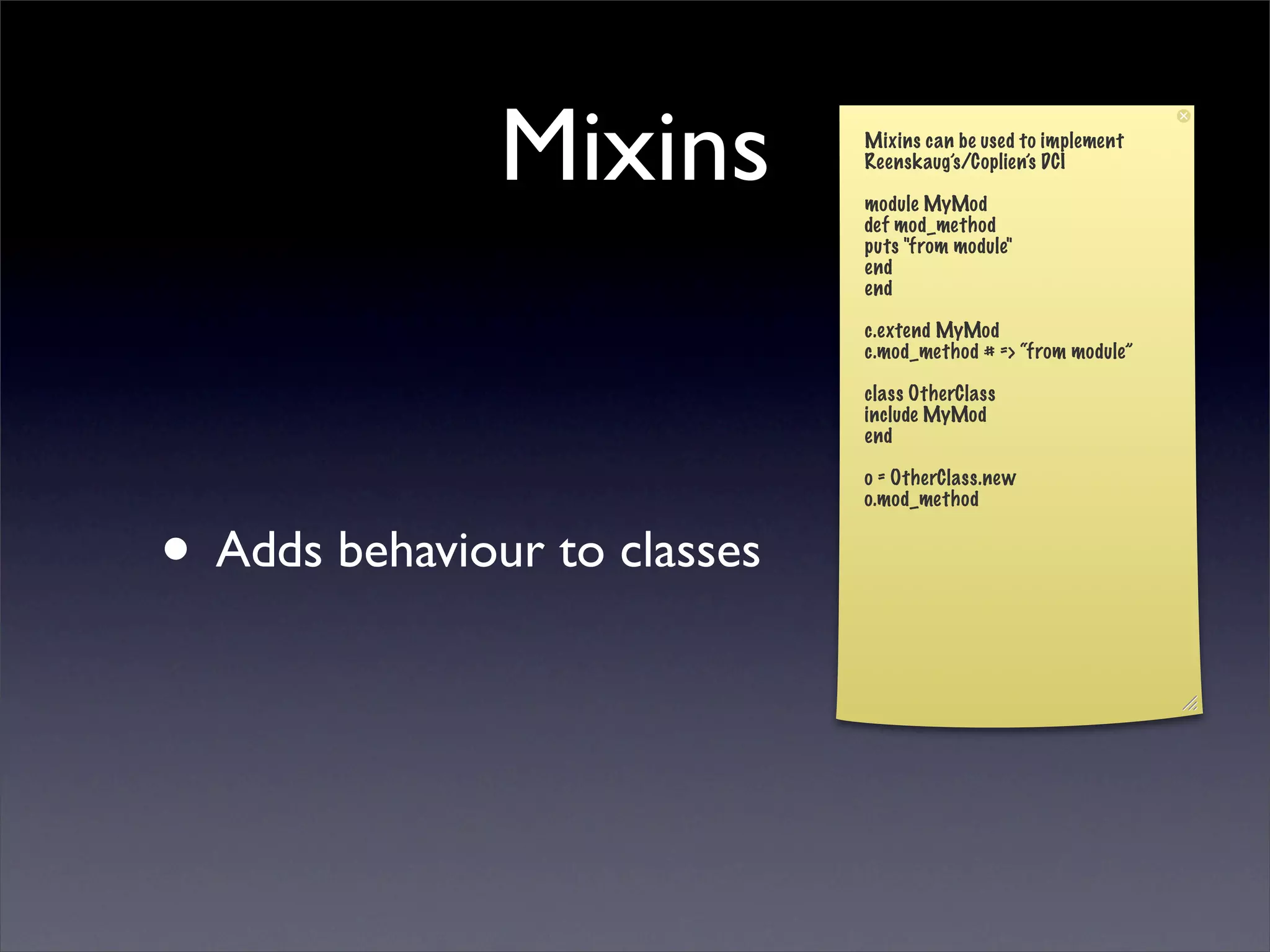 Mixins         Mixins can be used to implement
                              Reenskaug’s/Coplien’s DCI

                              module MyMod
                              def mod_method
                              puts "from module"
                              end
                              end

                              c.extend MyMod
                              c.mod_method # => “from module”

                              class OtherClass
                              include MyMod
                              end

                              o = OtherClass.new
                              o.mod_method


• Adds behaviour to classes
 