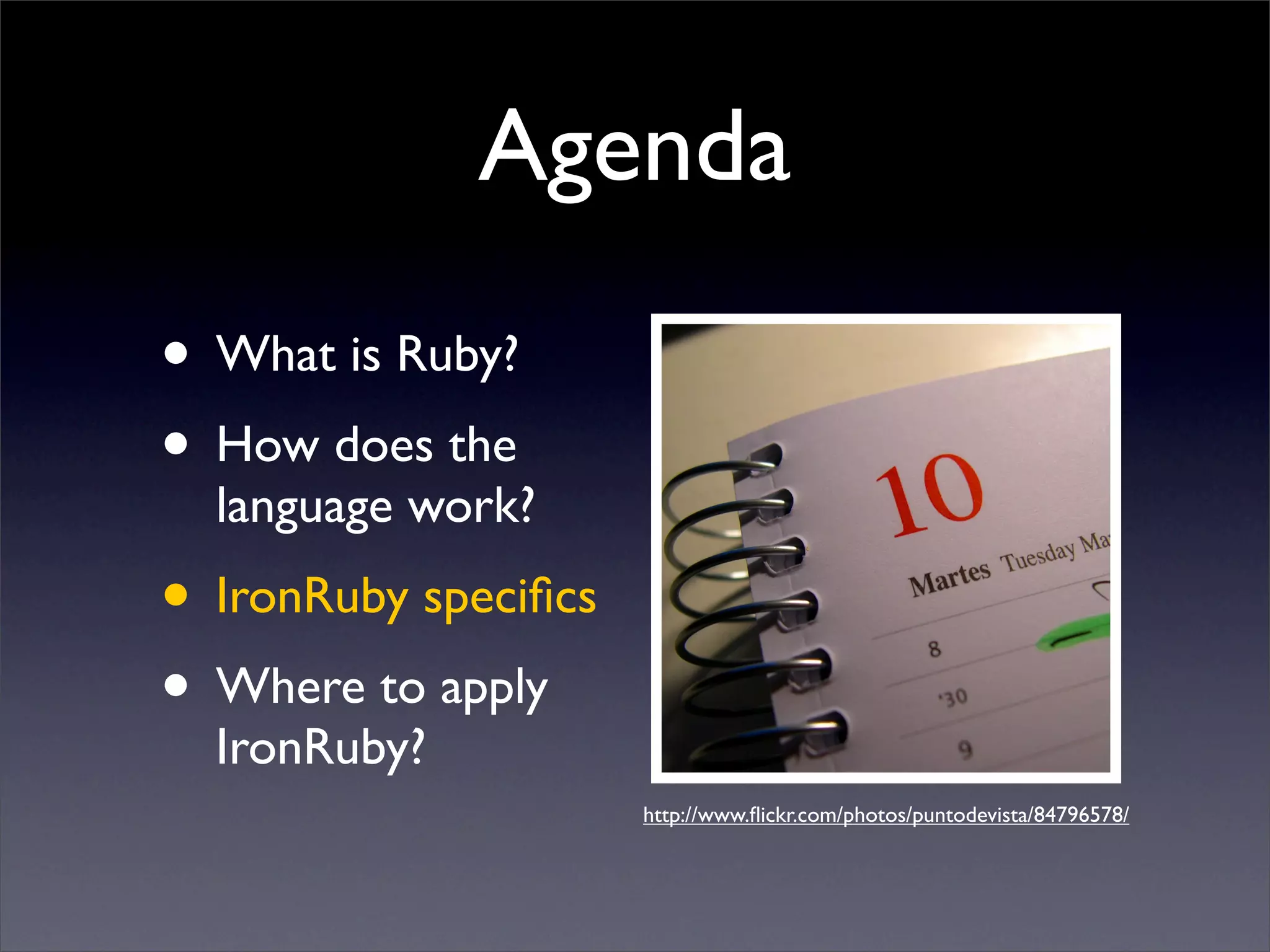 Agenda
• What is Ruby?
• How does the
  language work?
• IronRuby speciﬁcs
• Where to apply
  IronRuby?
                      http://www.ﬂickr.com/photos/puntodevista/84796578/
 