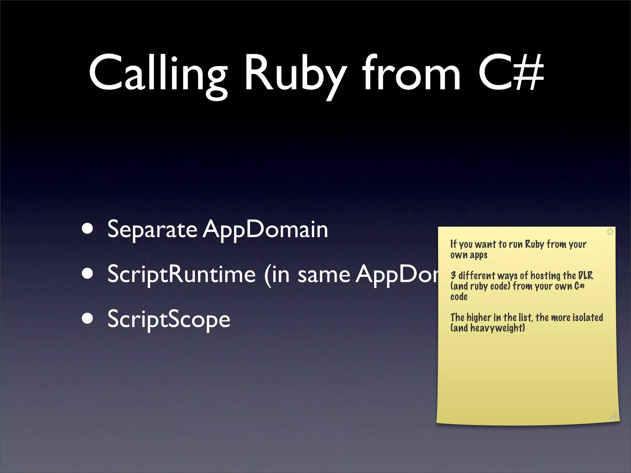 Calling Ruby from C#

• Separate AppDomain           If you want to run Ruby from your



• ScriptRuntime (in same AppDomain)
                               own apps

                               3 different ways of hosting the DLR
                               (and ruby code) from your own C#
                               code


• ScriptScope                  The higher in the list, the more isolated
                               (and heavyweight)
 