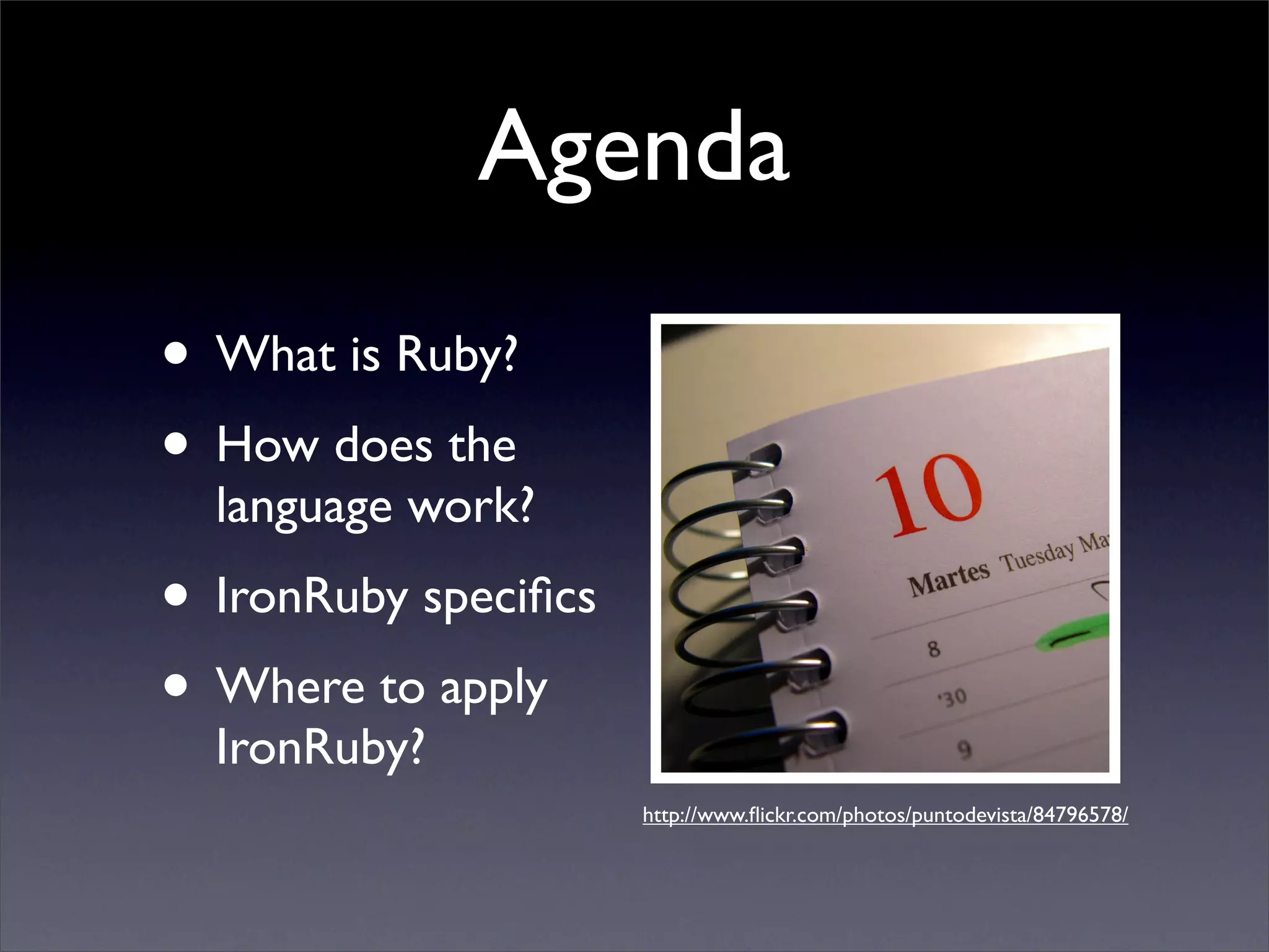 Agenda
• What is Ruby?
• How does the
  language work?
• IronRuby speciﬁcs
• Where to apply
  IronRuby?
                      http://www.ﬂickr.com/photos/puntodevista/84796578/
 