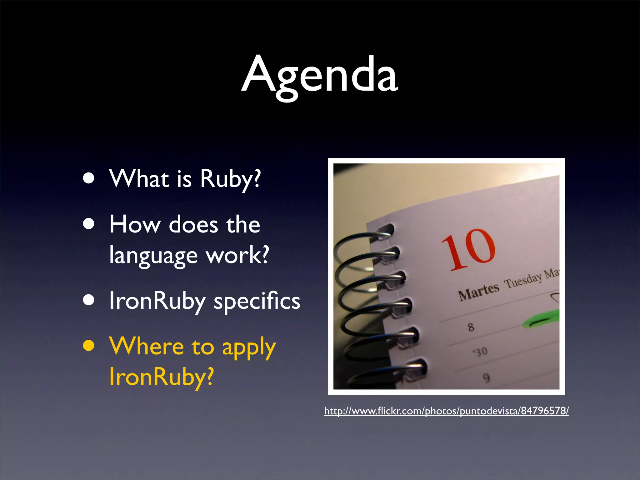 Agenda
• What is Ruby?
• How does the
  language work?
• IronRuby speciﬁcs
• Where to apply
  IronRuby?
                      http://www.ﬂickr.com/photos/puntodevista/84796578/
 
