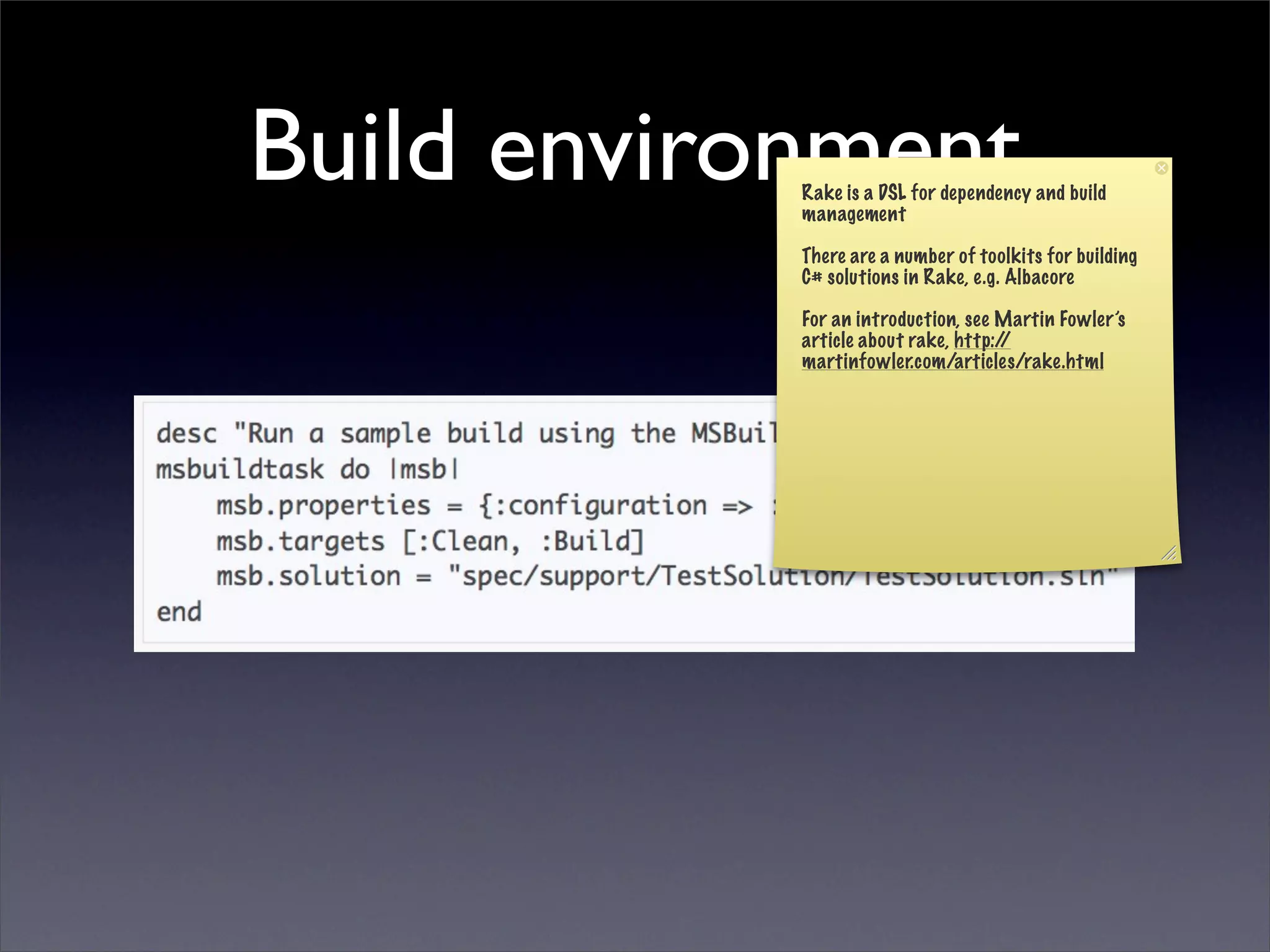 Build environment
            Rake is a DSL for dependency and build
            management

            There are a number of toolkits for building
            C# solutions in Rake, e.g. Albacore

            For an introduction, see Martin Fowler’s
            article about rake, http://
            martinfowler.com/articles/rake.html
 