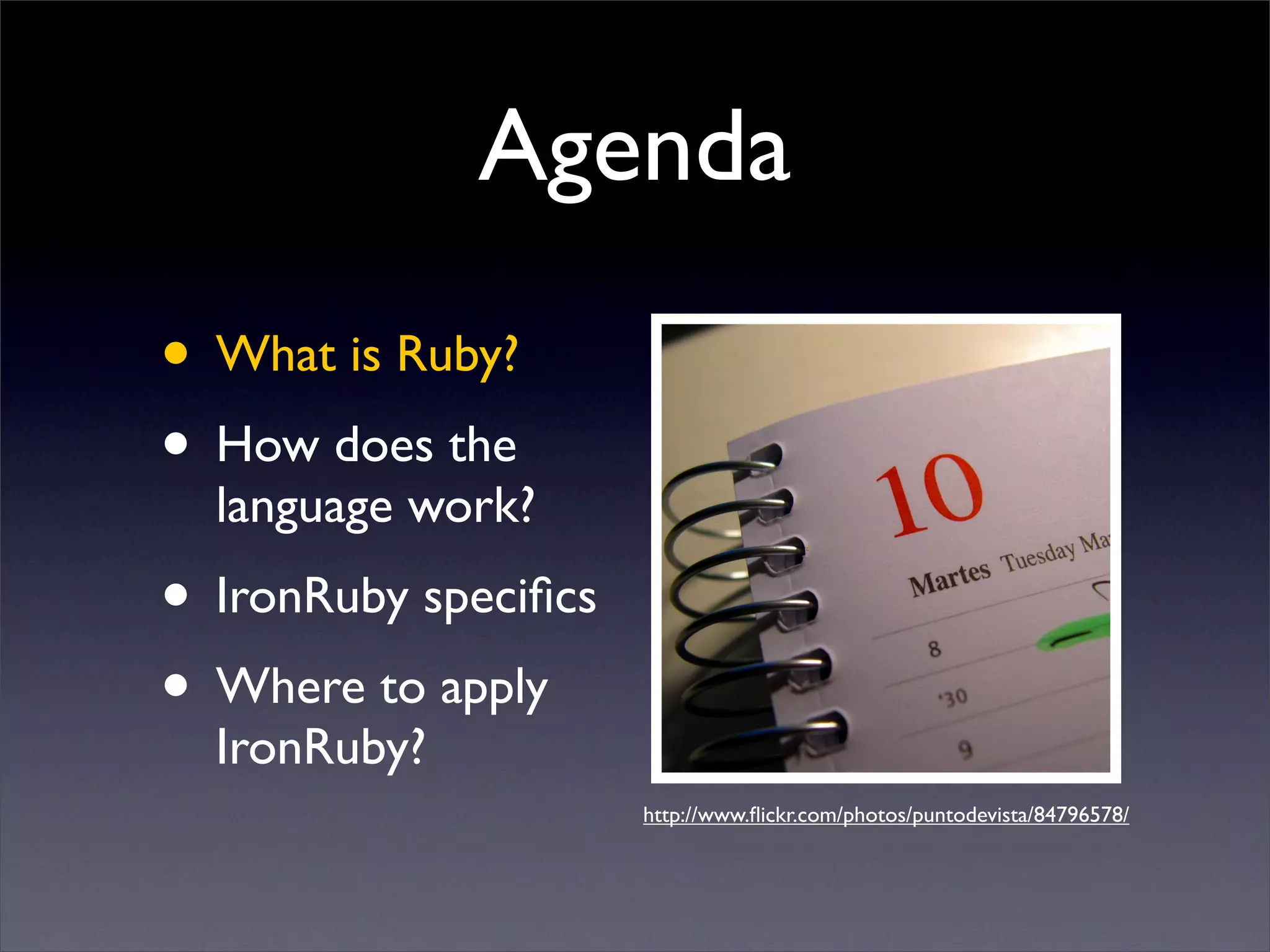 Agenda
• What is Ruby?
• How does the
  language work?
• IronRuby speciﬁcs
• Where to apply
  IronRuby?
                      http://www.ﬂickr.com/photos/puntodevista/84796578/
 