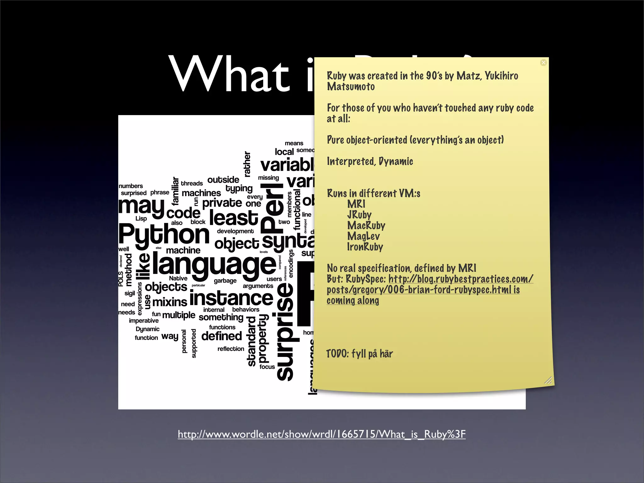 What is Ruby?               Ruby was created in the 90’s by Matz, Yukihiro
                            Matsumoto

                            For those of you who haven’t touched any ruby code
                            at all:

                            Pure object-oriented (everything’s an object)

                            Interpreted, Dynamic


                            Runs in different VM:s
                                MRI
                                JRuby
                                MacRuby
                                MagLev
                                IronRuby

                            No real specification, defined by MRI
                            But: RubySpec: http:/ /blog.rubybestpractices.com/
                            posts/gregory/006-brian-ford-rubyspec.html is
                            coming along




                            TODO: fyll på här




http://www.wordle.net/show/wrdl/1665715/What_is_Ruby%3F
 