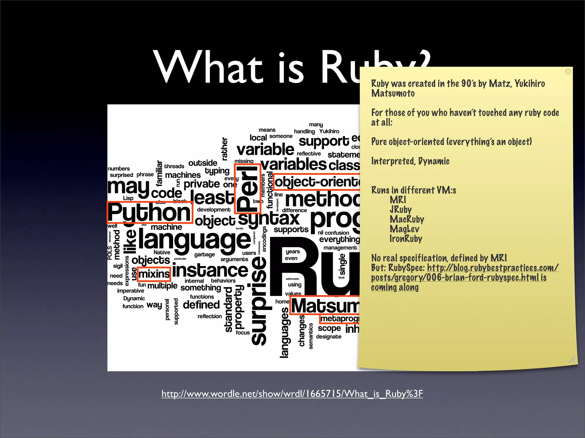 What is Ruby?                               Ruby was created in the 90’s by Matz, Yukihiro
                                            Matsumoto

                                            For those of you who haven’t touched any ruby code
                                            at all:

                                            Pure object-oriented (everything’s an object)

                                            Interpreted, Dynamic


                                            Runs in different VM:s
                                                MRI
                                                JRuby
                                                MacRuby
                                                MagLev
                                                IronRuby

                                            No real specification, defined by MRI
                                            But: RubySpec: http:/ /blog.rubybestpractices.com/
                                            posts/gregory/006-brian-ford-rubyspec.html is
                                            coming along




http://www.wordle.net/show/wrdl/1665715/What_is_Ruby%3F
 