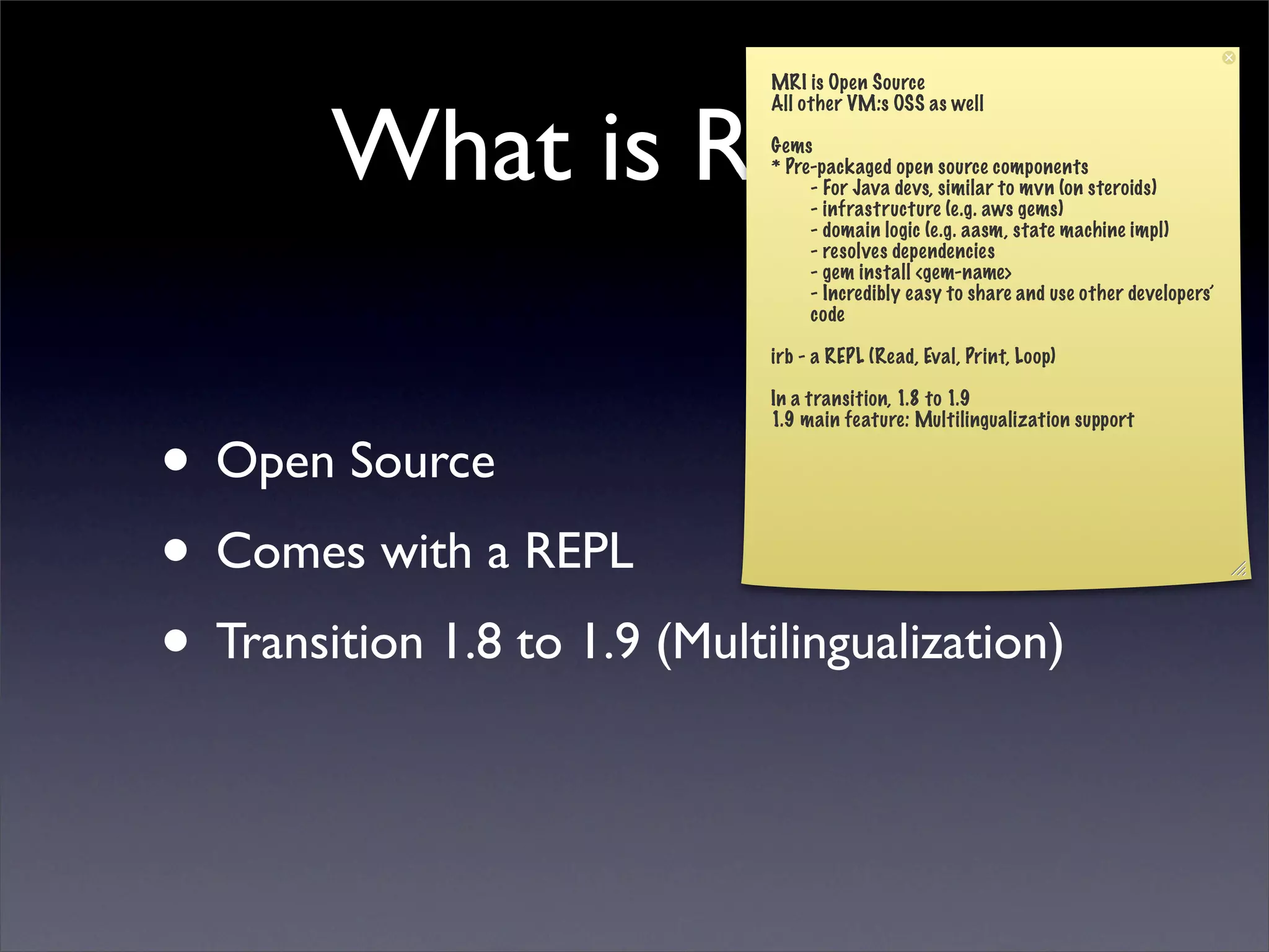 MRI is Open Source



        What is Ruby?
                              All other VM:s OSS as well

                              Gems
                              * Pre-packaged open source components
                                   - For Java devs, similar to mvn (on steroids)
                                   - infrastructure (e.g. aws gems)
                                   - domain logic (e.g. aasm, state machine impl)
                                   - resolves dependencies
                                   - gem install <gem-name>
                                   - Incredibly easy to share and use other developers’
                                   code

                              irb - a REPL (Read, Eval, Print, Loop)

                              In a transition, 1.8 to 1.9



• Open Source
                              1.9 main feature: Multilingualization support




• Comes with a REPL
• Transition 1.8 to 1.9 (Multilingualization)
 