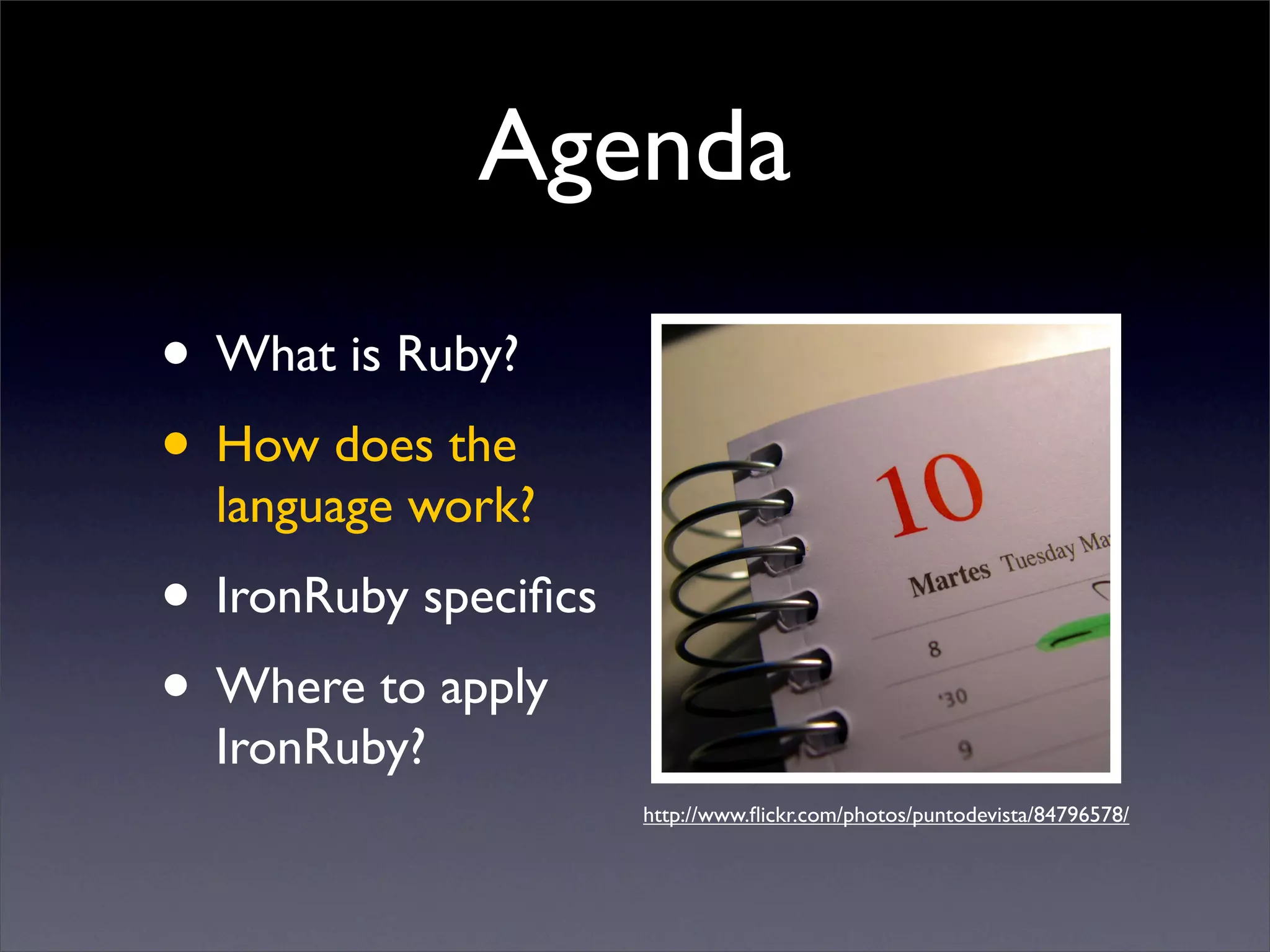 Agenda
• What is Ruby?
• How does the
  language work?
• IronRuby speciﬁcs
• Where to apply
  IronRuby?
                      http://www.ﬂickr.com/photos/puntodevista/84796578/
 