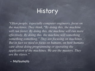 History
"Often people, especially computer engineers, focus on
the machines. They think, "By doing this, the machine
will run faster. By doing this, the machine will run more
effectively. By doing this, the machine will something
something something." They are focusing on machines.
But in fact we need to focus on humans, on how humans
care about doing programming or operating the
application of the machines. We are the masters. They
are the slaves."
- Matsumoto

 