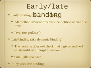 Early/late
bindingEarly binding (aka static binding)
All method invocations must be defined at compile
time
Java: foo.getUser()
Late binding (aka dynamic binding)
The runtime does not check that a given method
exists until an attempt to invoke it
Smalltalk: foo user.
Ruby uses late binding
 