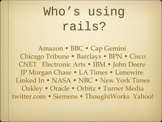 Who’s using
rails?
Amazon • BBC • Cap Gemini
Chicago Tribune • Barclays • BPN • Cisco
CNET Electronic Arts • IBM • John Deere
JP Morgan Chase • LA Times • Limewire
Linked In • NASA • NBC • New York Times
Oakley • Oracle • Orbitz • Turner Media
twitter.com • Siemens • ThoughtWorks Yahoo!
 