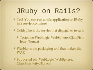 JRuby on Rails?
Yes! You can run a rails application on JRuby
in a servlet container
Goldspike is the servlet that dispatches to rails
Tested on WebLogic, WebSphere, GlassFish,
Jetty, Tomcat
Warbler is the packaging tool that makes the
WAR
Supported on: WebLogic, WebSphere,
GlassFish, Jetty, Tomcat
 