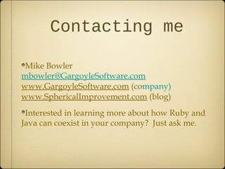 Contacting me
Mike Bowler
mbowler@GargoyleSoftware.com
www.GargoyleSoftware.com (company)
www.SphericalImprovement.com (blog)
Interested in learning more about how Ruby and
Java can coexist in your company? Just ask me.
 