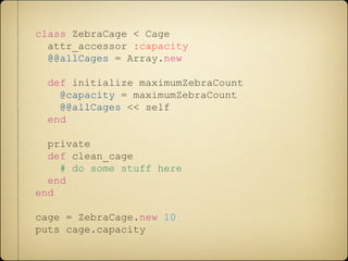 class ZebraCage < Cage
attr_accessor :capacity
@@allCages = Array.new
def initialize maximumZebraCount
@capacity = maximumZebraCount
@@allCages << self
end
private
def clean_cage
# do some stuff here
end
end
cage = ZebraCage.new 10
puts cage.capacity
 