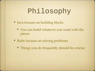 Philosophy
Java focuses on building blocks
You can build whatever you want with the
pieces
Ruby focuses on solving problems
Things you do frequently should be concise
 