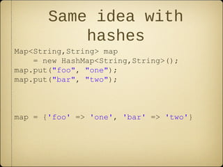 Same idea with
hashes
Map<String,String> map
= new HashMap<String,String>();
map.put("foo", "one");
map.put("bar", "two");
map = {'foo' => 'one', 'bar' => 'two'}
 