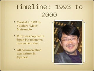 Timeline: 1993 to
2000
Created in 1993 by
Yukihiro "Matz"
Matsumoto
Ruby was popular in
Japan but unknown
everywhere else
All documentation
was written in
Japanese
 