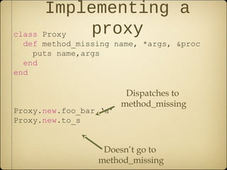 Implementing a
proxyclass Proxy
def method_missing name, *args, &proc
puts name,args
end
end
Proxy.new.foo_bar ‘a’
Proxy.new.to_s
Dispatches to
method_missing
Doesn’t go to
method_missing
 