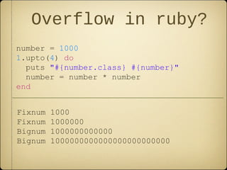 Overflow in ruby?
number = 1000
1.upto(4) do
puts "#{number.class} #{number}"
number = number * number
end
Fixnum 1000
Fixnum 1000000
Bignum 1000000000000
Bignum 1000000000000000000000000
 