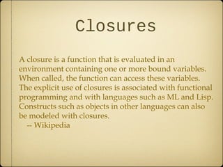 Closures
A closure is a function that is evaluated in an
environment containing one or more bound variables.
When called, the function can access these variables.
The explicit use of closures is associated with functional
programming and with languages such as ML and Lisp.
Constructs such as objects in other languages can also
be modeled with closures.
-- Wikipedia
 
