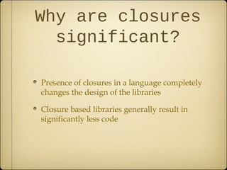 Why are closures
significant?
Presence of closures in a language completely
changes the design of the libraries
Closure based libraries generally result in
significantly less code
 